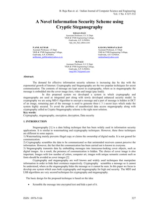 B. Raja Rao et. al. / Indian Journal of Computer Science and Engineering
                                                                                        Vol. 1 No. 4 327-332


            A Novel Information Security Scheme using
                      Cryptic Steganography
                                                    B.RAJA RAO
                                            Associate Professor, E.C.E Dept
                                           VKR & VNB Engineering College,
                                               Gudivada, A.P, S.INDIA.
                                               raja_rao_b@ yahoo.com

        P.ANIL KUMAR                                                          K RAMA MOHANA RAO
        Assistant Professor, I.T Dept                                         Assistant Professor, I.T Dept
        VKR & VNB Engineering College,                                        VKR & VNB Engineering College,
        Gudivada, A.P, S.INDIA.                                               Gudivada, A.P, S.INDIA.
        anilkumar_pallikonda@yahoo.co.in                                      raokmohan@yahoo.com

                                                       M.NAGU
                                            Assistant Professor, E.C.E Dept
                                           VKR & VNB Engineering College,
                                              Gudivada, A.P, S.INDIA.
                                               mng100174@gmail.com

Abstract:

        The demand for effective information security schemes is increasing day by day with the
exponential growth of Internet. Cryptography and Steganography are the two popular techniques for secret
communication. The contents of message are kept secret in cryptography, where as in steganography the
message is embedded into the cover image (text, video and image (pay load)).
                 In this proposed system we developed a system in which cryptography and
steganography are used as integrated part along with newly developed enhanced security model. In
cryptography we are using MD-5 Algorithm to encrypt a message and a part of message is hidden in DCT
of an image, remaining part of the message is used to generate three ( 3 ) secret keys which make the
system highly secured. To avoid the problem of unauthorized data access steganography along with
cryptography called as Cryptic-Steganography scheme is the right most solution.
Key words:
Cryptography, steganography, encryption, decryption, Data security

1. INTRODUCTION

          Steganography [1] is a data hiding technique that has been widely used in information security
applications. It is similar to watermarking and cryptography techniques. However, these three techniques
are different in some aspects.
1) Watermarking mainly prevents illegal copy or claims the ownership of digital media. It is not geared for
communication.
2) Cryptography scrambles the data to be communicated so that unintended receivers cannot perceive the
information. However, the fact that the communication has been carried out is known to everyone.
3) Steganography transmits data by embedding messages into innocuous-looking cover objects, such as
digital images. As a result, the presence of communication is hidden. The choice of cover image is also
important. Images with low number of colors, computer art, images with unique semantic content such as
fonts should be avoided as cover images [2]
          Cryptography and steganography are well known and widely used techniques that manipulate
information in order to hide their existence respectively. Cryptography scrambles a message so it cannot
be understood, where as the steganography hides the message so it cannot be seen. In this paper we focus to
develop one system which uses both cryptography and steganography for high end security. The MD5 and
LSB algorithms are very secured techniques for cryptography and steganography.

  The basic design for the proposed technique is based on the idea:

       Scramble the message into encrypted text and hide a part of it.




ISSN : 0976-5166                                                                                               327
 