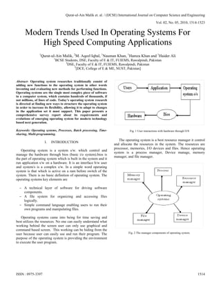 Qurat-ul-Ain Malik et. al. / (IJCSE) International Journal on Computer Science and Engineering

                                                                                                       Vol. 02, No. 05, 2010, 1514-1523


      Modern Trends Used In Operating Systems For
          High Speed Computing Applications
                 1
                     Qurat-ul-Ain Malik, 2M. Aqeel Iqbal, 1Nauman Khan, 1Hamza Khan and 1Haider Ali
                             1
                             BCSE Students, DSE, Faculty of E & IT, FUIEMS, Rawalpindi, Pakistan
                                  2
                                    DSE, Faculty of E & IT, FUIEMS, Rawalpindi, Pakistan
                                        2
                                         [DCE, College of E & ME, NUST, Pakistan]


Abstract- Operating system researches traditionally consist of
adding new functions to the operating system in other words
inventing and evaluating new methods for performing functions.
Operating systems are the single most complex piece of software
in a computer system, which contains hundreds of thousands, if
not millions, of lines of code. Today’s operating system research
is directed at finding new ways to structure the operating system
in order to increase its flexibility, allowing it to adapt to changes
in the application set it must support. This paper presents a
comprehensive survey report about its requirements and
evolutions of emerging operating system for modern technology
based next generation.

Keywords: Operating systems, Processes, Batch processing, Time-                   Fig. 1 User interactions with hardware through O/S
sharing, Multi-programming.
                                                                           The operating system is a best resource manager it control
                       I.   INTRODUCTION
                                                                        and allocate the resources in the system. The resources are
                                                                        processor, memories, I/O devices and files. Hence operating
   Operating system is a system s/w. which control and
                                                                        system is a process manager, Device manage, memory
manage the hardware through bios (basic i/o system).bios is
                                                                        manager, and file manager.
the part of operating system which is built in the system and it
run application s/w on a hardware. It is an interface b/w user
and system/s is a complex s/w. In a simple word operating
system is that which is active on a ram before switch of the
system. There is no basic definition of operating system. The
operating systems key elements are

   A technical layer of software for driving software
    components.
   A file system for organizing and accessing files
    logically.
   Simple command language enabling users to run their
    own programs and manipulating files.

    Operating systems came into being for time saving and
best utilizes the resources. No one can easily understand what
working behind the screen user can only use graphical and
command based screen. This working can be hiding from the
user because user can easily use and run their program. The                      Fig. 2 The manager components of operating system.
purpose of the operating system is providing the environment
to execute the user program.




ISSN : 0975-3397                                                                                                                       1514
 