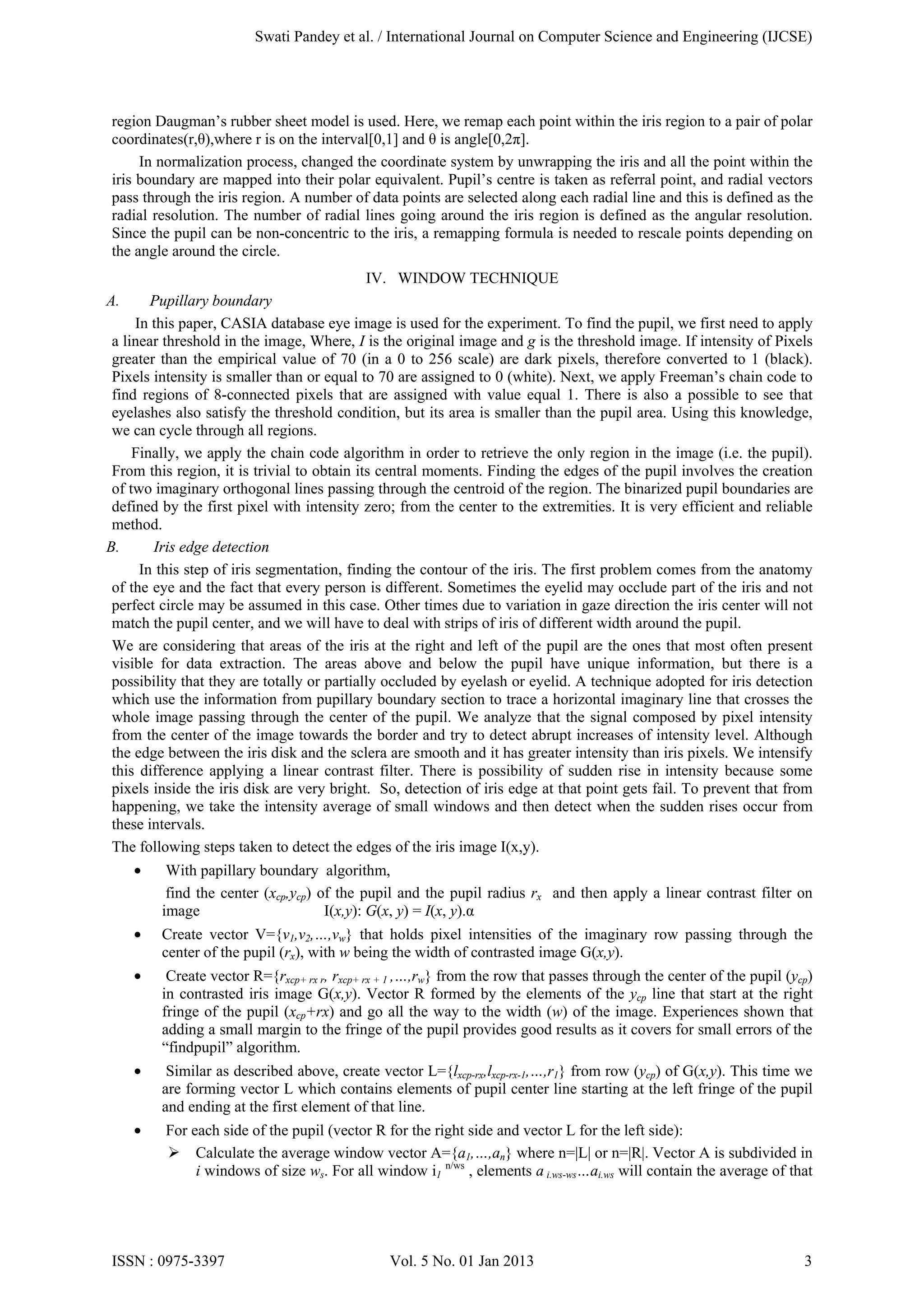 Swati Pandey et al. / International Journal on Computer Science and Engineering (IJCSE)

region Daugman’s rubber sheet model is used. Here, we remap each point within the iris region to a pair of polar
coordinates(r,θ),where r is on the interval[0,1] and θ is angle[0,2π].
In normalization process, changed the coordinate system by unwrapping the iris and all the point within the
iris boundary are mapped into their polar equivalent. Pupil’s centre is taken as referral point, and radial vectors
pass through the iris region. A number of data points are selected along each radial line and this is defined as the
radial resolution. The number of radial lines going around the iris region is defined as the angular resolution.
Since the pupil can be non-concentric to the iris, a remapping formula is needed to rescale points depending on
the angle around the circle.
IV. WINDOW TECHNIQUE
A.

Pupillary boundary
In this paper, CASIA database eye image is used for the experiment. To find the pupil, we first need to apply
a linear threshold in the image, Where, I is the original image and g is the threshold image. If intensity of Pixels
greater than the empirical value of 70 (in a 0 to 256 scale) are dark pixels, therefore converted to 1 (black).
Pixels intensity is smaller than or equal to 70 are assigned to 0 (white). Next, we apply Freeman’s chain code to
find regions of 8-connected pixels that are assigned with value equal 1. There is also a possible to see that
eyelashes also satisfy the threshold condition, but its area is smaller than the pupil area. Using this knowledge,
we can cycle through all regions.
Finally, we apply the chain code algorithm in order to retrieve the only region in the image (i.e. the pupil).
From this region, it is trivial to obtain its central moments. Finding the edges of the pupil involves the creation
of two imaginary orthogonal lines passing through the centroid of the region. The binarized pupil boundaries are
defined by the first pixel with intensity zero; from the center to the extremities. It is very efficient and reliable
method.
B.
Iris edge detection
In this step of iris segmentation, finding the contour of the iris. The first problem comes from the anatomy
of the eye and the fact that every person is different. Sometimes the eyelid may occlude part of the iris and not
perfect circle may be assumed in this case. Other times due to variation in gaze direction the iris center will not
match the pupil center, and we will have to deal with strips of iris of different width around the pupil.
We are considering that areas of the iris at the right and left of the pupil are the ones that most often present
visible for data extraction. The areas above and below the pupil have unique information, but there is a
possibility that they are totally or partially occluded by eyelash or eyelid. A technique adopted for iris detection
which use the information from pupillary boundary section to trace a horizontal imaginary line that crosses the
whole image passing through the center of the pupil. We analyze that the signal composed by pixel intensity
from the center of the image towards the border and try to detect abrupt increases of intensity level. Although
the edge between the iris disk and the sclera are smooth and it has greater intensity than iris pixels. We intensify
this difference applying a linear contrast filter. There is possibility of sudden rise in intensity because some
pixels inside the iris disk are very bright. So, detection of iris edge at that point gets fail. To prevent that from
happening, we take the intensity average of small windows and then detect when the sudden rises occur from
these intervals.
The following steps taken to detect the edges of the iris image I(x,y).
•

With papillary boundary algorithm,
find the center (xcp,ycp) of the pupil and the pupil radius rx and then apply a linear contrast filter on
image
I(x,y): G(x, y) = I(x, y).α

•

Create vector V={v1,v2,…,vw} that holds pixel intensities of the imaginary row passing through the
center of the pupil (rx), with w being the width of contrasted image G(x,y).

•

Create vector R={rxcp+ rx r, rxcp+ rx + 1 ,…,rw} from the row that passes through the center of the pupil (ycp)
in contrasted iris image G(x,y). Vector R formed by the elements of the ycp line that start at the right
fringe of the pupil (xcp+rx) and go all the way to the width (w) of the image. Experiences shown that
adding a small margin to the fringe of the pupil provides good results as it covers for small errors of the
“findpupil” algorithm.

•

Similar as described above, create vector L={lxcp-rx,lxcp-rx-1,…,r1} from row (ycp) of G(x,y). This time we
are forming vector L which contains elements of pupil center line starting at the left fringe of the pupil
and ending at the first element of that line.

•

For each side of the pupil (vector R for the right side and vector L for the left side):
 Calculate the average window vector A={a1,…,an} where n=|L| or n=|R|. Vector A is subdivided in
i windows of size ws. For all window i1 n/ws , elements a i.ws-ws…ai.ws will contain the average of that

ISSN : 0975-3397

Vol. 5 No. 01 Jan 2013

3

 