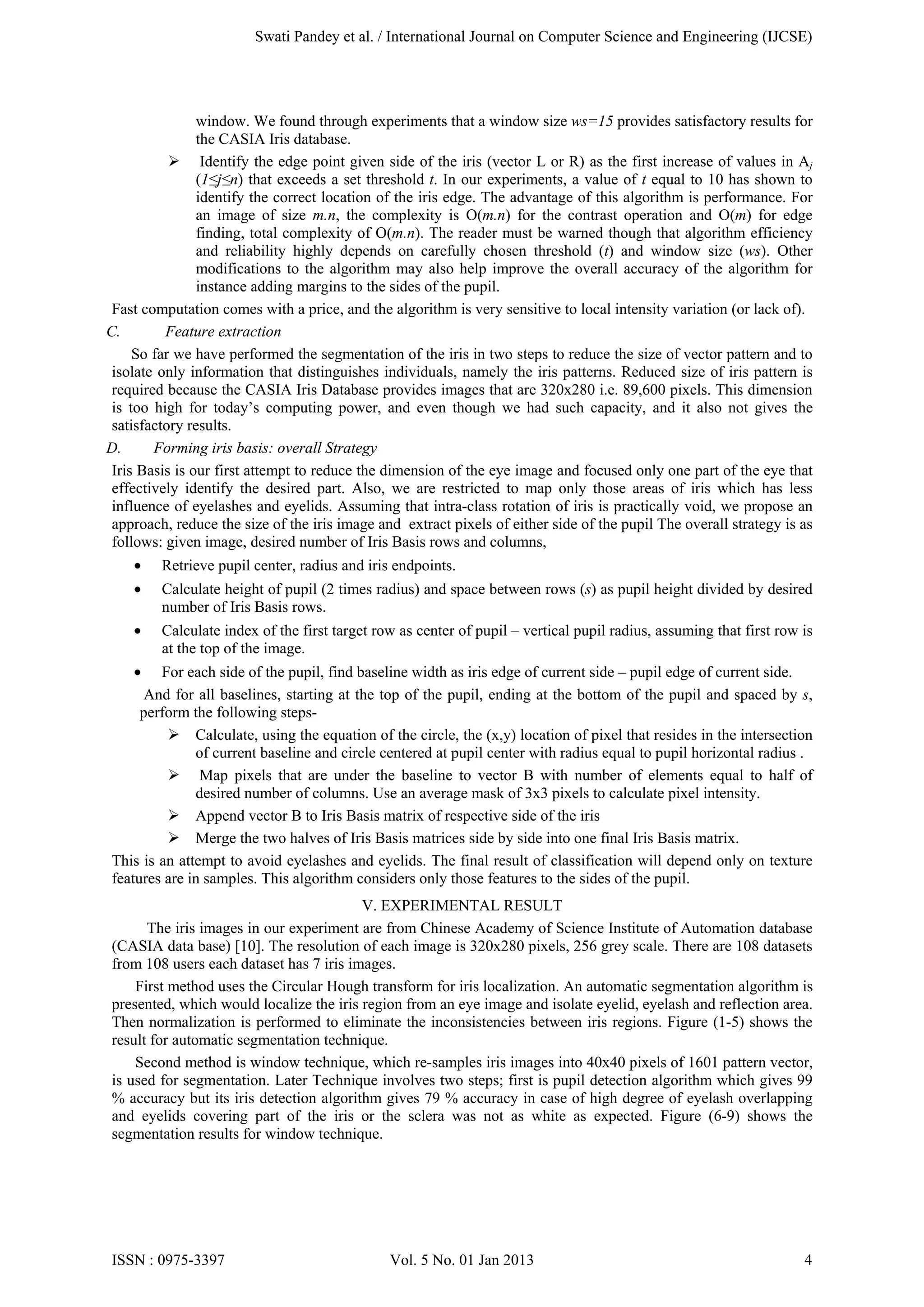 Swati Pandey et al. / International Journal on Computer Science and Engineering (IJCSE)

window. We found through experiments that a window size ws=15 provides satisfactory results for
the CASIA Iris database.
 Identify the edge point given side of the iris (vector L or R) as the first increase of values in Aj
(1≤j≤n) that exceeds a set threshold t. In our experiments, a value of t equal to 10 has shown to
identify the correct location of the iris edge. The advantage of this algorithm is performance. For
an image of size m.n, the complexity is O(m.n) for the contrast operation and O(m) for edge
finding, total complexity of O(m.n). The reader must be warned though that algorithm efficiency
and reliability highly depends on carefully chosen threshold (t) and window size (ws). Other
modifications to the algorithm may also help improve the overall accuracy of the algorithm for
instance adding margins to the sides of the pupil.
Fast computation comes with a price, and the algorithm is very sensitive to local intensity variation (or lack of).
C.
Feature extraction
So far we have performed the segmentation of the iris in two steps to reduce the size of vector pattern and to
isolate only information that distinguishes individuals, namely the iris patterns. Reduced size of iris pattern is
required because the CASIA Iris Database provides images that are 320x280 i.e. 89,600 pixels. This dimension
is too high for today’s computing power, and even though we had such capacity, and it also not gives the
satisfactory results.
D.
Forming iris basis: overall Strategy
Iris Basis is our first attempt to reduce the dimension of the eye image and focused only one part of the eye that
effectively identify the desired part. Also, we are restricted to map only those areas of iris which has less
influence of eyelashes and eyelids. Assuming that intra-class rotation of iris is practically void, we propose an
approach, reduce the size of the iris image and extract pixels of either side of the pupil The overall strategy is as
follows: given image, desired number of Iris Basis rows and columns,
•

Retrieve pupil center, radius and iris endpoints.

•

Calculate height of pupil (2 times radius) and space between rows (s) as pupil height divided by desired
number of Iris Basis rows.

•

Calculate index of the first target row as center of pupil – vertical pupil radius, assuming that first row is
at the top of the image.

•

For each side of the pupil, find baseline width as iris edge of current side – pupil edge of current side.
And for all baselines, starting at the top of the pupil, ending at the bottom of the pupil and spaced by s,
perform the following steps Calculate, using the equation of the circle, the (x,y) location of pixel that resides in the intersection
of current baseline and circle centered at pupil center with radius equal to pupil horizontal radius .
 Map pixels that are under the baseline to vector B with number of elements equal to half of
desired number of columns. Use an average mask of 3x3 pixels to calculate pixel intensity.
 Append vector B to Iris Basis matrix of respective side of the iris
 Merge the two halves of Iris Basis matrices side by side into one final Iris Basis matrix.
This is an attempt to avoid eyelashes and eyelids. The final result of classification will depend only on texture
features are in samples. This algorithm considers only those features to the sides of the pupil.
V. EXPERIMENTAL RESULT
The iris images in our experiment are from Chinese Academy of Science Institute of Automation database
(CASIA data base) [10]. The resolution of each image is 320x280 pixels, 256 grey scale. There are 108 datasets
from 108 users each dataset has 7 iris images.
First method uses the Circular Hough transform for iris localization. An automatic segmentation algorithm is
presented, which would localize the iris region from an eye image and isolate eyelid, eyelash and reflection area.
Then normalization is performed to eliminate the inconsistencies between iris regions. Figure (1-5) shows the
result for automatic segmentation technique.
Second method is window technique, which re-samples iris images into 40x40 pixels of 1601 pattern vector,
is used for segmentation. Later Technique involves two steps; first is pupil detection algorithm which gives 99
% accuracy but its iris detection algorithm gives 79 % accuracy in case of high degree of eyelash overlapping
and eyelids covering part of the iris or the sclera was not as white as expected. Figure (6-9) shows the
segmentation results for window technique.

ISSN : 0975-3397

Vol. 5 No. 01 Jan 2013

4

 