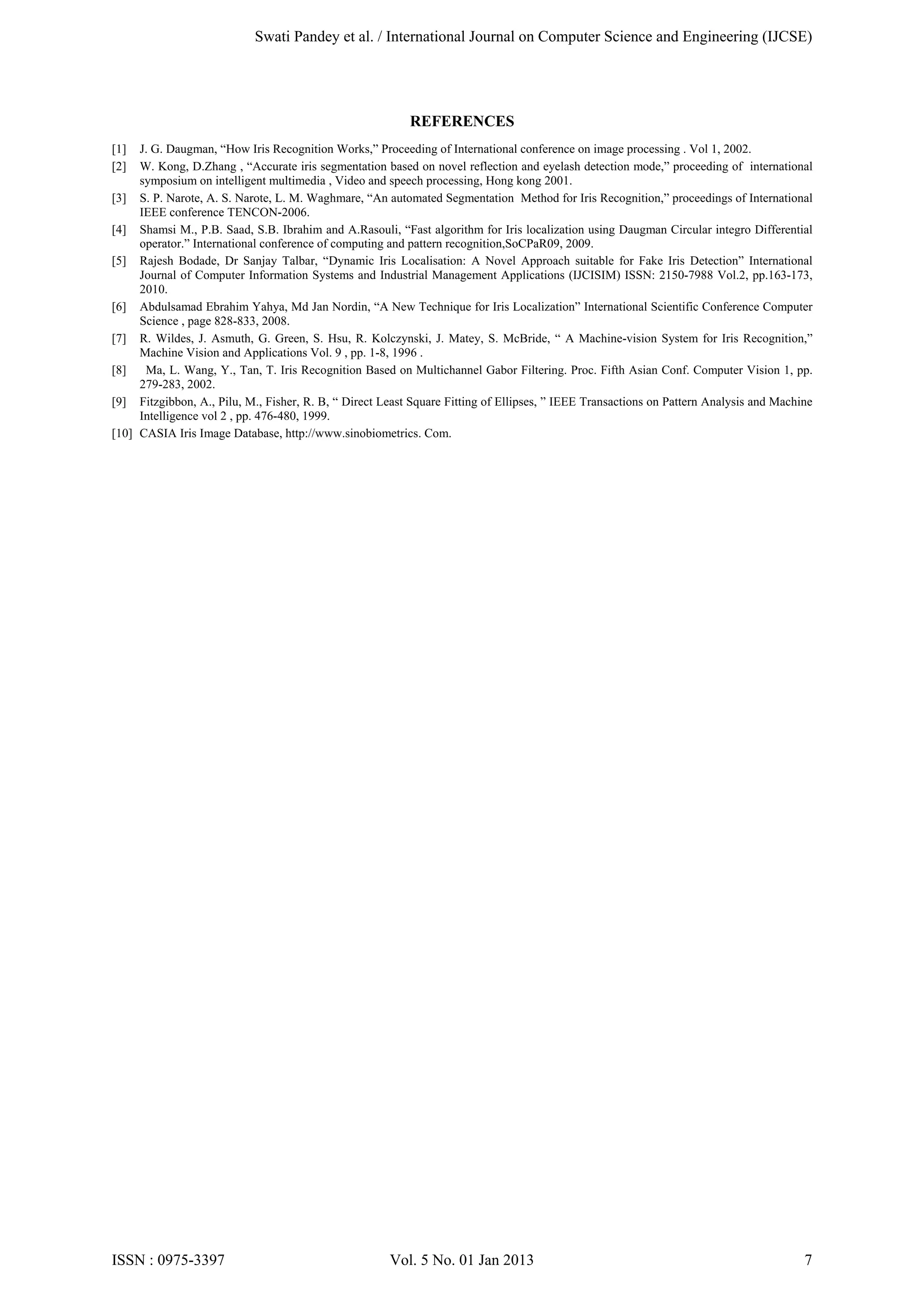Swati Pandey et al. / International Journal on Computer Science and Engineering (IJCSE)

REFERENCES
[1]
[2]

J. G. Daugman, “How Iris Recognition Works,” Proceeding of International conference on image processing . Vol 1, 2002.
W. Kong, D.Zhang , “Accurate iris segmentation based on novel reflection and eyelash detection mode,” proceeding of international
symposium on intelligent multimedia , Video and speech processing, Hong kong 2001.
[3] S. P. Narote, A. S. Narote, L. M. Waghmare, “An automated Segmentation Method for Iris Recognition,” proceedings of International
IEEE conference TENCON-2006.
[4] Shamsi M., P.B. Saad, S.B. Ibrahim and A.Rasouli, “Fast algorithm for Iris localization using Daugman Circular integro Differential
operator.” International conference of computing and pattern recognition,SoCPaR09, 2009.
[5] Rajesh Bodade, Dr Sanjay Talbar, “Dynamic Iris Localisation: A Novel Approach suitable for Fake Iris Detection” International
Journal of Computer Information Systems and Industrial Management Applications (IJCISIM) ISSN: 2150-7988 Vol.2, pp.163-173,
2010.
[6] Abdulsamad Ebrahim Yahya, Md Jan Nordin, “A New Technique for Iris Localization” International Scientific Conference Computer
Science , page 828-833, 2008.
[7] R. Wildes, J. Asmuth, G. Green, S. Hsu, R. Kolczynski, J. Matey, S. McBride, “ A Machine-vision System for Iris Recognition,”
Machine Vision and Applications Vol. 9 , pp. 1-8, 1996 .
[8]
Ma, L. Wang, Y., Tan, T. Iris Recognition Based on Multichannel Gabor Filtering. Proc. Fifth Asian Conf. Computer Vision 1, pp.
279-283, 2002.
[9] Fitzgibbon, A., Pilu, M., Fisher, R. B, “ Direct Least Square Fitting of Ellipses, ” IEEE Transactions on Pattern Analysis and Machine
Intelligence vol 2 , pp. 476-480, 1999.
[10] CASIA Iris Image Database, http://www.sinobiometrics. Com.

ISSN : 0975-3397

Vol. 5 No. 01 Jan 2013

7

 