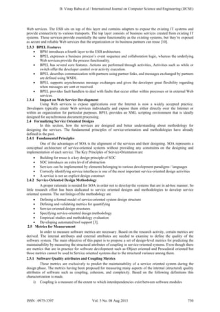 D. Vinay Babu et.al / International Journal on Computer Science and Engineering (IJCSE)

Web services. The ESB sits on top of this layer and contains adapters to expose the existing IT systems and
provide connectivity to various transports. The top layer consists of business services created from existing IT
systems. These services provide essentially the same functionality as the existing systems, but they’re exposed
as secure and reliable Web services that the organization or its business partners can reuse [10].
2.3.3 BPEL Features
• BPM introduces a fourth layer to the ESB architecture.
• BPEL expresses a business process’s event sequence and collaboration logic, whereas the underlying
Web services provide the process functionality.
• BPEL has several core features. Actions are performed through activities, Activities such as while or
switch offer the developer control over activity execution.
• BPEL describes communication with partners using partner links, and messages exchanged by partners
are defined using WSDL.
• BPEL supports asynchronous message exchanges and gives the developer great flexibility regarding
when messages are sent or received.
• BPEL provides fault handlers to deal with faults that occur either within processes or in external Web
services.
2.3.4
Impact on Web Service Development
Using Web services to expose applications over the Internet is now a widely accepted practice.
Developers typically create Web services individually and expose them either directly over the Internet or
within an organization for particular purposes. BPEL provides an XML scripting environment that is ideally
designed for asynchronous document processing.
2.4 Formalizing Service Oriented Designs
In this section, how the services are designed and better understanding about methodology for
designing the services. The fundamental principles of service-orientation and methodologies have already
defined in the past.
2.4.1 Fundamental Principles
One of the advantages of SOA is the alignment of the services and their designing. SOA represents a
conceptual architecture of service-oriented systems without providing any constraints on the designing and
implementation of each service. The Key Principles of Service-Orientation are
• Building for reuse is a key design principle of SOC
• SOC introduces an extra level of abstraction
• Services can be implemented by elements belonging to various development paradigms / languages
• Correctly identifying service interfaces is one of the most important service-oriented design activities
• A service is not an explicit design construct
2.4.2 Service-Oriented Design Methodology
A proper rationale is needed for SOA in order not to develop the systems that are in ad-hoc manner. So
little research effort has been dedicated to service oriented designs and methodologies to develop service
oriented systems. The out linings of the methodology are
• Defining a formal model of service-oriented system design structure
• Defining and validating metrics for quantifying
• Service-oriented design structures
• Specifying service-oriented design methodology
• Empirical studies and methodology evaluation
• Developing automated tool support [3].
2.5 Metrics for Measurement
In order to measure software metrics are necessary. Based on the research activity, certain metrics are
derived. The internal attributes and external attributes are needed to examine to define the quality of the
software system. The main objective of this paper is to propose a set of design-level metrics for predicting the
maintainability by measuring the structural attributes of coupling in service-oriented systems. Even though there
are metrics that are in practice for software development such as Object oriented and Procedural oriented but
those metrics cannot be used to Service oriented systems due to the structural variance among them.
2.5.1 Software Quality attributes and Coupling Metrics
These metrics are exclusively to predict the maintainability of a service oriented system during the
design phase. The metrics having been proposed for measuring many aspects of the internal (structural) quality
attributes of software such as coupling, cohesion, and complexity. Based on the following definitions this
characterization is made.
i) Coupling is a measure of the extent to which interdependencies exist between software modules

ISSN : 0975-3397

Vol. 5 No. 08 Aug 2013

730

 