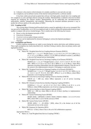D. Vinay Babu et.al / International Journal on Computer Science and Engineering (IJCSE)

ii) Cohesion is the extent to which elements of a module contribute to one and only one task
iii) Complexity can be defined in terms of the internal work performed by a software module
It has been widely proved and accepted that software with high quality should show low coupling and
low complexity as well, and high cohesion among the modules. Maintainability is defined as the level of effort
required for modifying the software product. Maintainability can be subdivided into sub-characteristics:
analyzability, stability, changeability, and testability. Measuring the structural attributes promotes a way to
predict the software quality in the early phases of SDLC.
2.5.2 Coupling in SOC
The existing Object Oriented and Procedural metrics cannot be applicable to the service orientated This
was proved by Perepletchikov et al. [4] in an empirical study in which existing OO and procedural metrics were
unable to compete with service oriented designs. This is mainly due to the following four reasons
•
•
•
•

Reuse is a key development principle of SOC
Extra level of abstraction
A service is not an explicit design construct
Services can be implemented by elements belonging to various development paradigms /
languages
2.5.3 Assumptions and Metrics
Certain coupling assumptions are made to assist during the metrics derivation and validation process.
These eight assumptions are clearly described in [2]. And then Coming to metrics, there are primary metrics and
aggregation metrics.
“Primary Metrics:
• Metric M1: Weighted Intra-Service Coupling between Elements (WISCE)
WISCE (e) = | {<e, e1>* Weight Factor | e, e1 ∈ (Cs U Is U P U H U BPS) ∧ (<e,
e1> ∨ <e1, e>) ∈ ISR(s)}|, where C, I, P, H, BPS are defined in section 3, and ISR(s)
is the set of all internal service relationships
•

Metric M2: Weighted Extra-Service Incoming Coupling of an Element (WESICE)
WESICE (e) = | {<e, e1>* Weight Factors | e ∈ (C - Cs U I - Is U P - Ps U H - Hs U
BPS - BPSs) ∧ e1 ∈ (Cs U Is U Ps U Hs U BPSs) ∧ <e, e1>∈ IR(s)}|, where IR(s)
represents incoming relationships from the implementation element e from the rest of
the system to the implementation element e1 belonging to a particular services.

•

Metric M3: Weighted Extra-Service Outgoing Coupling of an Element (WESOCE)
WESOCE (e) = | {<e, e1> * Weight Factors | e ∈ (Cs U Is U P U H U BPS) ∧ e1 ∈
(C - Cs U I - Is U P - Ps U H - Hs U BPS - BPSs) ∧ <e, e1>∈ OR(s)}|, where OR(s)
represents a set of outgoing relationships
Metric M4: Extra-Service Incoming Coupling of Service Interface (ESICSI)
ESICSI (s) = |SIR (s)|, where SIR(s) represents a set of service incoming
relationships.

•

•

Metric M5: Element to Extra Service Interface Outgoing Coupling (EESIOC)
EESIOC(e) = |{<e, si> | e∈ (Cs U Is U Ps U Hs U BPSs) ∧ si∈ SI ∧ <e, si>∈
SOR(s)}|, where SOR(s) represents a set of service outgoing relationships.

•

Metric M6: Service Interface to Intra Element Coupling (SIIEC)
SIIEC (s) = |IIR (s)|, where IIR(s) is the set of direct interface to implementation
relationships.
Metric M7: System Partitioning Factor (SPARF)
SPARF (SOS) = |BPSSER U CSER U ISER U PSER U HSER | / |C U I U P U H U
BPS|, where SER is a set of all the services of SOS

•

•

Metric M8: System Purity Factor (SPURF)
SPURF (SOS) = 1 - |IS (SOS)| / |SER|, where IS is the distinct set of all the
intersected services in the system

•

Metric M9: Response for Operation (RFO)
RFO (o) = |CS(o)|, where CS(o) is the set of all collaboration sequences
Aggregation Metrics:
• Metric A1: Total Weighted Intra-Service Coupling (TWISC)

ISSN : 0975-3397

Vol. 5 No. 08 Aug 2013

731

 