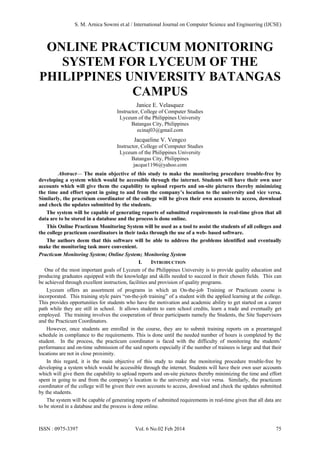 ONLINE PRACTICUM MONITORING
SYSTEM FOR LYCEUM OF THE
PHILIPPINES UNIVERSITY BATANGAS
CAMPUS
Janice E. Velasquez
Instructor, College of Computer Studies
Lyceum of the Philippines University
Batangas City, Philippines
ecinaj03@gmail.com
Jacqueline V. Vengco
Instructor, College of Computer Studies
Lyceum of the Philippines University
Batangas City, Philippines
jacque1196@yahoo.com
Abstract— The main objective of this study to make the monitoring procedure trouble-free by
developing a system which would be accessible through the internet. Students will have their own user
accounts which will give them the capability to upload reports and on-site pictures thereby minimizing
the time and effort spent in going to and from the company’s location to the university and vice versa.
Similarly, the practicum coordinator of the college will be given their own accounts to access, download
and check the updates submitted by the students.
The system will be capable of generating reports of submitted requirements in real-time given that all
data are to be stored in a database and the process is done online.
This Online Practicum Monitoring System will be used as a tool to assist the students of all colleges and
the college practicum coordinators in their tasks through the use of a web- based software.
The authors deem that this software will be able to address the problems identified and eventually
make the monitoring task more convenient.
Practicum Monitoring System; Online System; Monitoring System
I. INTRODUCTION
One of the most important goals of Lyceum of the Philippines University is to provide quality education and
producing graduates equipped with the knowledge and skills needed to succeed in their chosen fields. This can
be achieved through excellent instruction, facilities and provision of quality programs.
Lyceum offers an assortment of programs in which an On-the-job Training or Practicum course is
incorporated. This training style pairs “on-the-job training” of a student with the applied learning at the college.
This provides opportunities for students who have the motivation and academic ability to get started on a career
path while they are still in school. It allows students to earn school credits, learn a trade and eventually get
employed. The training involves the cooperation of three participants namely the Students, the Site Supervisors
and the Practicum Coordinators.
However, once students are enrolled in the course, they are to submit training reports on a prearranged
schedule in compliance to the requirements. This is done until the needed number of hours is completed by the
student. In the process, the practicum coordinator is faced with the difficulty of monitoring the students’
performance and on-time submission of the said reports especially if the number of trainees is large and that their
locations are not in close proximity.
In this regard, it is the main objective of this study to make the monitoring procedure trouble-free by
developing a system which would be accessible through the internet. Students will have their own user accounts
which will give them the capability to upload reports and on-site pictures thereby minimizing the time and effort
spent in going to and from the company’s location to the university and vice versa. Similarly, the practicum
coordinator of the college will be given their own accounts to access, download and check the updates submitted
by the students.
The system will be capable of generating reports of submitted requirements in real-time given that all data are
to be stored in a database and the process is done online.
S. M. Arnica Sowmi et.al / International Journal on Computer Science and Engineering (IJCSE)
ISSN : 0975-3397 Vol. 6 No.02 Feb 2014 75
 
