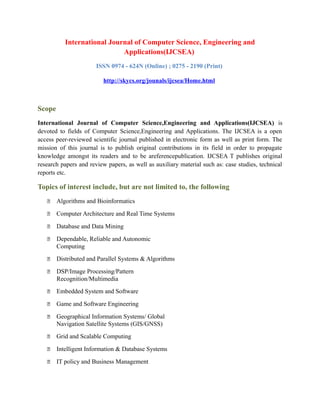 International Journal of Computer Science, Engineering and
Applications(IJCSEA)
ISSN 0974 - 624N (Online) ; 0275 - 2190 (Print)
http://skycs.org/jounals/ijcsea/Home.html
Scope
International Journal of Computer Science,Engineering and Applications(IJCSEA) is
devoted to fields of Computer Science,Engineering and Applications. The IJCSEA is a open
access peer-reviewed scientific journal published in electronic form as well as print form. The
mission of this journal is to publish original contributions in its field in order to propagate
knowledge amongst its readers and to be areferencepublication. IJCSEA T publishes original
research papers and review papers, as well as auxiliary material such as: case studies, technical
reports etc.
Topics of interest include, but are not limited to, the following
 Algorithms and Bioinformatics
 Computer Architecture and Real Time Systems
 Database and Data Mining
 Dependable, Reliable and Autonomic
Computing
 Distributed and Parallel Systems & Algorithms
 DSP/Image Processing/Pattern
Recognition/Multimedia
 Embedded System and Software
 Game and Software Engineering
 Geographical Information Systems/ Global
Navigation Satellite Systems (GIS/GNSS)
 Grid and Scalable Computing
 Intelligent Information & Database Systems
 IT policy and Business Management
 