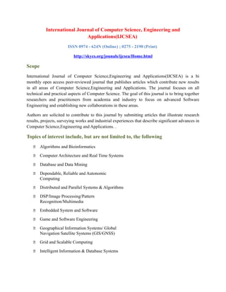 International Journal of Computer Science, Engineering and
Applications(IJCSEA)
ISSN 0974 - 624N (Online) ; 0275 - 2190 (Print)
http://skycs.org/jounals/ijcsea/Home.html
Scope
International Journal of Computer Science,Engineering and Applications(IJCSEA) is a bi
monthly open access peer-reviewed journal that publishes articles which contribute new results
in all areas of Computer Science,Engineering and Applications. The journal focuses on all
technical and practical aspects of Computer Science. The goal of this journal is to bring together
researchers and practitioners from academia and industry to focus on advanced Software
Engineering and establishing new collaborations in these areas.
Authors are solicited to contribute to this journal by submitting articles that illustrate research
results, projects, surveying works and industrial experiences that describe significant advances in
Computer Science,Engineering and Applications. .
Topics of interest include, but are not limited to, the following
 Algorithms and Bioinformatics
 Computer Architecture and Real Time Systems
 Database and Data Mining
 Dependable, Reliable and Autonomic
Computing
 Distributed and Parallel Systems & Algorithms
 DSP/Image Processing/Pattern
Recognition/Multimedia
 Embedded System and Software
 Game and Software Engineering
 Geographical Information Systems/ Global
Navigation Satellite Systems (GIS/GNSS)
 Grid and Scalable Computing
 Intelligent Information & Database Systems
 