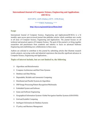 International Journal of Computer Science, Engineering and Applications
(IJCSEA)
ISSN 0974 - 624N (Online); 0275 - 2190 (Print)
*****FREE Publishing ****
http://skycs.org/jounals/ijcsea/Home.html
Scope
International Journal of Computer Science, Engineering and Applications(IJCSEA) is a bi
monthly open access peer-reviewed journal that publishes articles which contribute new results
in all areas of Computer Science, Engineering and Applications. The journal focuses on all
technical and practical aspects of Computer Science. The goal of this journal is to bring together
researchers and practitioners from academia and industry to focus on advanced Software
Engineering and establishing new collaborations in these areas.
Authors are solicited to contribute to this journal by submitting articles that illustrate research
results, projects, surveying works and industrial experiences that describe significant advances in
Computer Science, Engineering and Applications. .
Topics of interest include, but are not limited to, the following
 Algorithms and Bioinformatics
 Computer Architecture and Real Time Systems
 Database and Data Mining
 Dependable, Reliable and Autonomic Computing
 Distributed and Parallel Systems & Algorithms
 DSP/Image Processing/Pattern Recognition/Multimedia
 Embedded System and Software
 Game and Software Engineering
 Geographical Information Systems/ Global Navigation Satellite Systems (GIS/GNSS)
 Grid and Scalable Computing
 Intelligent Information & Database Systems
 IT policy and Business Management
 