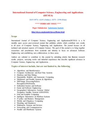 International Journal of Computer Science, Engineering and Applications
(IJCSEA)
ISSN 0974 - 624N (Online); 0275 - 2190 (Print)
***** FEBRUARY ISSUE ****
Paper Submission: Submission System
http://skycs.org/jounals/ijcsea/Home.html
Scope
International Journal of Computer Science, Engineering and Applications(IJCSEA) is a bi
monthly open access peer-reviewed journal that publishes articles which contribute new results
in all areas of Computer Science, Engineering and Applications. The journal focuses on all
technical and practical aspects of Computer Science. The goal of this journal is to bring together
researchers and practitioners from academia and industry to focus on advanced Software
Engineering and establishing new collaborations in these areas.
Authors are solicited to contribute to this journal by submitting articles that illustrate research
results, projects, surveying works and industrial experiences that describe significant advances in
Computer Science, Engineering and Applications. .
Topics of interest include, but are not limited to, the following
 Algorithms and Bioinformatics
 Computer Architecture and Real Time Systems
 Database and Data Mining
 Dependable, Reliable and Autonomic Computing
 Distributed and Parallel Systems & Algorithms
 DSP/Image Processing/Pattern
Recognition/Multimedia
 Embedded System and Software
 Game and Software Engineering
 Geographical Information Systems/ Global
Navigation Satellite Systems (GIS/GNSS)
 Grid and Scalable Computing
 Intelligent Information & Database Systems
 IT policy and Business Management
 Mobile and Ubiquitous Computing
 Modeling and Simulation
 Multimedia Systems and Services
 Networking and Communications
 Parallel and Distributed Systems
 