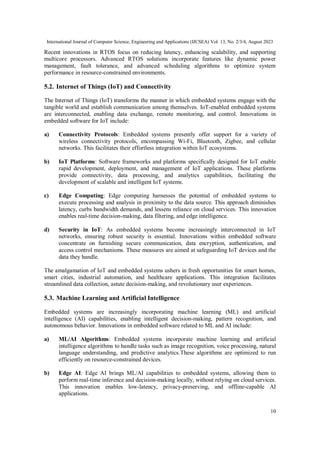 International Journal of Computer Science, Engineering and Applications (IJCSEA) Vol. 13, No. 2/3/4, August 2023
10
Recent innovations in RTOS focus on reducing latency, enhancing scalability, and supporting
multicore processors. Advanced RTOS solutions incorporate features like dynamic power
management, fault tolerance, and advanced scheduling algorithms to optimize system
performance in resource-constrained environments.
5.2. Internet of Things (IoT) and Connectivity
The Internet of Things (IoT) transforms the manner in which embedded systems engage with the
tangible world and establish communication among themselves. IoT-enabled embedded systems
are interconnected, enabling data exchange, remote monitoring, and control. Innovations in
embedded software for IoT include:
a) Connectivity Protocols: Embedded systems presently offer support for a variety of
wireless connectivity protocols, encompassing Wi-Fi, Bluetooth, Zigbee, and cellular
networks. This facilitates their effortless integration within IoT ecosystems.
b) IoT Platforms: Software frameworks and platforms specifically designed for IoT enable
rapid development, deployment, and management of IoT applications. These platforms
provide connectivity, data processing, and analytics capabilities, facilitating the
development of scalable and intelligent IoT systems.
c) Edge Computing: Edge computing harnesses the potential of embedded systems to
execute processing and analysis in proximity to the data source. This approach diminishes
latency, curbs bandwidth demands, and lessens reliance on cloud services. This innovation
enables real-time decision-making, data filtering, and edge intelligence.
d) Security in IoT: As embedded systems become increasingly interconnected in IoT
networks, ensuring robust security is essential. Innovations within embedded software
concentrate on furnishing secure communication, data encryption, authentication, and
access control mechanisms. These measures are aimed at safeguarding IoT devices and the
data they handle.
The amalgamation of IoT and embedded systems ushers in fresh opportunities for smart homes,
smart cities, industrial automation, and healthcare applications. This integration facilitates
streamlined data collection, astute decision-making, and revolutionary user experiences.
5.3. Machine Learning and Artificial Intelligence
Embedded systems are increasingly incorporating machine learning (ML) and artificial
intelligence (AI) capabilities, enabling intelligent decision-making, pattern recognition, and
autonomous behavior. Innovations in embedded software related to ML and AI include:
a) ML/AI Algorithms: Embedded systems incorporate machine learning and artificial
intelligence algorithms to handle tasks such as image recognition, voice processing, natural
language understanding, and predictive analytics.These algorithms are optimized to run
efficiently on resource-constrained devices.
b) Edge AI: Edge AI brings ML/AI capabilities to embedded systems, allowing them to
perform real-time inference and decision-making locally, without relying on cloud services.
This innovation enables low-latency, privacy-preserving, and offline-capable AI
applications.
 