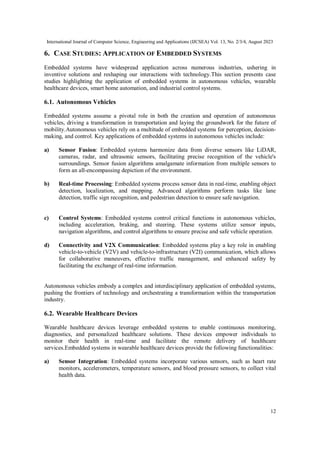 International Journal of Computer Science, Engineering and Applications (IJCSEA) Vol. 13, No. 2/3/4, August 2023
12
6. CASE STUDIES: APPLICATION OF EMBEDDED SYSTEMS
Embedded systems have widespread application across numerous industries, ushering in
inventive solutions and reshaping our interactions with technology.This section presents case
studies highlighting the application of embedded systems in autonomous vehicles, wearable
healthcare devices, smart home automation, and industrial control systems.
6.1. Autonomous Vehicles
Embedded systems assume a pivotal role in both the creation and operation of autonomous
vehicles, driving a transformation in transportation and laying the groundwork for the future of
mobility.Autonomous vehicles rely on a multitude of embedded systems for perception, decision-
making, and control. Key applications of embedded systems in autonomous vehicles include:
a) Sensor Fusion: Embedded systems harmonize data from diverse sensors like LiDAR,
cameras, radar, and ultrasonic sensors, facilitating precise recognition of the vehicle's
surroundings. Sensor fusion algorithms amalgamate information from multiple sensors to
form an all-encompassing depiction of the environment.
b) Real-time Processing: Embedded systems process sensor data in real-time, enabling object
detection, localization, and mapping. Advanced algorithms perform tasks like lane
detection, traffic sign recognition, and pedestrian detection to ensure safe navigation.
c) Control Systems: Embedded systems control critical functions in autonomous vehicles,
including acceleration, braking, and steering. These systems utilize sensor inputs,
navigation algorithms, and control algorithms to ensure precise and safe vehicle operation.
d) Connectivity and V2X Communication: Embedded systems play a key role in enabling
vehicle-to-vehicle (V2V) and vehicle-to-infrastructure (V2I) communication, which allows
for collaborative maneuvers, effective traffic management, and enhanced safety by
facilitating the exchange of real-time information.
Autonomous vehicles embody a complex and interdisciplinary application of embedded systems,
pushing the frontiers of technology and orchestrating a transformation within the transportation
industry.
6.2. Wearable Healthcare Devices
Wearable healthcare devices leverage embedded systems to enable continuous monitoring,
diagnostics, and personalized healthcare solutions. These devices empower individuals to
monitor their health in real-time and facilitate the remote delivery of healthcare
services.Embedded systems in wearable healthcare devices provide the following functionalities:
a) Sensor Integration: Embedded systems incorporate various sensors, such as heart rate
monitors, accelerometers, temperature sensors, and blood pressure sensors, to collect vital
health data.
 