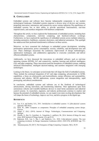 International Journal of Computer Science, Engineering and Applications (IJCSEA) Vol. 13, No. 2/3/4, August 2023
16
8. CONCLUSION
Embedded systems and software have become indispensable components in our modern
technological landscape. Embedded systems empower a diverse array of devices and systems,
propelling innovation, automation, and connectivity across various industries.The significance of
embedded systems lies in their ability to provide specialized functionalities, real-time
responsiveness, and seamless integration with hardware components.
Throughout this article, we have explored the fundamentals of embedded systems, including their
characteristics, components, real-time computing, and hardware-software co-design.
Furthermore, we have explored the significance of embedded systems across multiple industries,
including automotive, healthcare, consumer electronics, and industrial automation. This spotlight
has underscored their profound transformative influence on these sectors.
Moreover, we have examined the challenges in embedded system development, including
performance optimization, power consumption, security, reliability, and development time and
cost. These challenges necessitate the continuous improvement of design methodologies,
optimization techniques, and collaborative approaches to overcome constraints and deliver
efficient embedded systems.
Additionally, we have discussed the innovations in embedded software, such as real-time
operating systems (RTOS), IoT and connectivity, machine learning and artificial intelligence
(AI), and edge computing. These innovations push the boundaries of embedded systems, enabling
advanced functionalities, intelligent decision-making, and seamless integration with emerging
technologies.
Looking to the future, we anticipate several trends that will shape the field of embedded systems.
These include the continued integration of IoT and edge computing, advancements in AI/ML
capabilities, a focus on cybersecurity and trustworthiness, energy efficiency and sustainability,
autonomy and robotics, AR/VR applications, system integration and interoperability, rapid
prototyping, and ethical considerations.
In conclusion, embedded systems and software are at the forefront of technological
advancements, driving innovation, and transforming industries. Their applications span from
autonomous vehicles and wearable healthcare devices to smart home automation and industrial
control systems. As researchers, engineers, and industry professionals continue to explore and
harness the potential of embedded systems, we can expect even more exciting developments that
will shape the future of technology, improve our lives, and drive progress in the digital age.
REFERENCES
[1] Lee, E.A. and Seshia, S.A., 2011. Introduction to embedded systems: A cyber-physical systems
approach. MIT Press.
[2] Wolf, W., 2008. Computers as components: Principles of embedded computing system design.
Elsevier.
[3] Alippi, C. (Ed.). (2019). Internet of Things: Technologies, Communications and Computing.
Springer.
[4] Zanella, A., Bui, N., Castellani, A., Vangelista, L. andZorzi, M., 2014. Internet of things for smart
cities. IEEE Internet of Things Journal, 1(1), pp.22-32.
[5] Rajkumar, R.R., Lee, I., Sha, L. and Stankovic, J.A., 2010. Cyber-physical systems: The next
computing revolution. In Design Automation Conference (DAC), 2010 47th ACM/IEEE (pp. 731-
736)
[6] Satyanarayanan, M. (2017). The Emergence of Edge Computing. Computer, 50(1), 30-39.
 