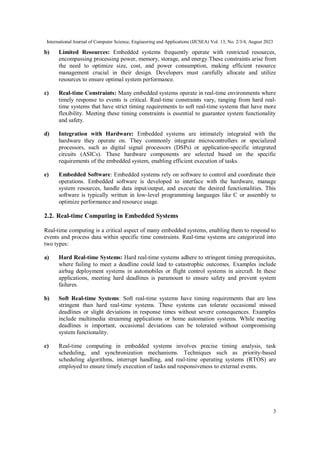 International Journal of Computer Science, Engineering and Applications (IJCSEA) Vol. 13, No. 2/3/4, August 2023
3
b) Limited Resources: Embedded systems frequently operate with restricted resources,
encompassing processing power, memory, storage, and energy.These constraints arise from
the need to optimize size, cost, and power consumption, making efficient resource
management crucial in their design. Developers must carefully allocate and utilize
resources to ensure optimal system performance.
c) Real-time Constraints: Many embedded systems operate in real-time environments where
timely response to events is critical. Real-time constraints vary, ranging from hard real-
time systems that have strict timing requirements to soft real-time systems that have more
flexibility. Meeting these timing constraints is essential to guarantee system functionality
and safety.
d) Integration with Hardware: Embedded systems are intimately integrated with the
hardware they operate on. They commonly integrate microcontrollers or specialized
processors, such as digital signal processors (DSPs) or application-specific integrated
circuits (ASICs). These hardware components are selected based on the specific
requirements of the embedded system, enabling efficient execution of tasks.
e) Embedded Software: Embedded systems rely on software to control and coordinate their
operations. Embedded software is developed to interface with the hardware, manage
system resources, handle data input/output, and execute the desired functionalities. This
software is typically written in low-level programming languages like C or assembly to
optimize performance and resource usage.
2.2. Real-time Computing in Embedded Systems
Real-time computing is a critical aspect of many embedded systems, enabling them to respond to
events and process data within specific time constraints. Real-time systems are categorized into
two types:
a) Hard Real-time Systems: Hard real-time systems adhere to stringent timing prerequisites,
where failing to meet a deadline could lead to catastrophic outcomes. Examples include
airbag deployment systems in automobiles or flight control systems in aircraft. In these
applications, meeting hard deadlines is paramount to ensure safety and prevent system
failures.
b) Soft Real-time Systems: Soft real-time systems have timing requirements that are less
stringent than hard real-time systems. These systems can tolerate occasional missed
deadlines or slight deviations in response times without severe consequences. Examples
include multimedia streaming applications or home automation systems. While meeting
deadlines is important, occasional deviations can be tolerated without compromising
system functionality.
c) Real-time computing in embedded systems involves precise timing analysis, task
scheduling, and synchronization mechanisms. Techniques such as priority-based
scheduling algorithms, interrupt handling, and real-time operating systems (RTOS) are
employed to ensure timely execution of tasks and responsiveness to external events.
 