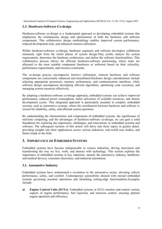 International Journal of Computer Science, Engineering and Applications (IJCSEA) Vol. 13, No. 2/3/4, August 2023
4
2.3. Hardware-Software Co-design
Hardware-software co-design is a fundamental approach to developing embedded systems that
emphasizes the simultaneous design and optimization of both the hardware and software
components. This collaborative design methodology enables improved system performance,
reduced development time, and enhanced resource utilization.
Within hardware-software co-design, hardware engineers and software developers collaborate
intimately right from the initial phases of system design.They jointly analyze the system
requirements, determine the hardware architecture, and define the software functionalities. This
collaborative process allows for efficient hardware-software partitioning, where tasks are
allocated to the most suitable component (hardware or software) based on their criticality,
performance requirements, and resource constraints.
The co-design process encompasses iterative refinement, wherein hardware and software
components are concurrently enhanced and streamlined.Hardware design considerations include
selecting appropriate processors, memory architectures, and communication interfaces, while
software design encompasses developing efficient algorithms, optimizing code execution, and
managing system resources effectively.
By adopting a hardware-software co-design approach, embedded systems can achieve improved
performance, reduced power consumption, better utilization of available resources, and shorter
development cycles. This integrated approach is particularly essential in complex embedded
systems, such as automotive systems, where the coordination between hardware and software is
crucial for reliability, safety, and efficient system operation.
By understanding the characteristics and components of embedded systems, the significance of
real-time computing, and the advantages of hardware-software co-design, we can gain a solid
foundation for exploring the importance, challenges, and innovations in embedded systems and
software. The subsequent sections of this article will delve into these topics in greater detail,
providing insights into their applications across various industries, real-world case studies, and
future trends in the field.
3. IMPORTANCE OF EMBEDDED SYSTEMS
Embedded systems have become indispensable in various industries, driving innovation and
transforming the way we live, work, and interact with technology. This section explores the
importance of embedded systems in key industries, namely the automotive industry, healthcare
and medical devices, consumer electronics, and industrial automation.
3.1. Automotive Industry
Embedded systems have orchestrated a revolution in the automotive sector, elevating vehicle
performance, safety, and comfort. Contemporary automobiles abound with myriad embedded
systems governing essential operations and furnishing cutting-edge functionalities.Examples
include:
a) Engine Control Units (ECUs): Embedded systems in ECUs monitor and control various
aspects of engine performance, fuel injection, and emission control, ensuring optimal
engine operation and efficiency.
 