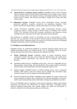 International Journal of Computer Science, Engineering and Applications (IJCSEA) Vol. 13, No. 2/3/4, August 2023
5
b) Advanced Driver Assistance Systems (ADAS): Embedded systems within Advanced
Driver Assistance Systems (ADAS) furnish functionalities such as adaptive cruise control,
collision warning systems, lane departure warning, and automated parking. These systems
harness sensors, cameras, and real-time processing to amplify driver safety and refine
vehicle control.
C) Infotainment Systems: Embedded systems power infotainment systems, providing
multimedia capabilities, navigation, connectivity, and smartphone integration. These
systems offer drivers and passengers a seamless and interactive in-vehicle experience.
d) Vehicle Networking: Embedded systems enable communication between various
components within a vehicle, forming a network known as Controller Area Network
(CAN). CAN facilitates efficient data exchange, coordination, and diagnostics among
embedded systems, improving overall vehicle performance and maintenance.
The integration of embedded systems in automobiles has led to advancements in safety,
efficiency, and user experience. As the automotive industry progresses toward autonomous and
interconnected vehicles, embedded systems will assume an even more pivotal role in facilitating
intelligent transportation systems and bolstering road safety.
3.2. Healthcare and Medical Devices
Embedded systems are transforming healthcare by powering advanced medical devices and
enabling personalized patient care. Medical devices rely on embedded systems for precise
sensing, data processing, and real-time monitoring. Key applications include:
a) Patient Monitoring Systems: Embedded systems in patient monitoring devices
continuously monitor vital signs, such as heart rate, blood pressure, and oxygen levels,
providing healthcare professionals with real-time data for diagnosis and treatment
decisions.
b) Implantable Medical Devices: Embedded systems play a vital role in implantable devices
like pacemakers, insulin pumps, and neurostimulators. These systems monitor and regulate
bodily functions, delivering therapies and improving patients' quality of life.
c) Medical Imaging: Embedded systems in medical imaging devices, such as ultrasound
machines, MRI scanners, and X-ray systems, process complex data and produce high-
resolution images for accurate diagnosis and treatment planning.
d) Electronic Health Records (EHR): Embedded systems facilitate the storage, retrieval, and
secure transmission of patient data, contributing to the efficient management of electronic
health records and promoting seamless information exchange among healthcare providers.
The use of embedded systems in healthcare ensures precise diagnostics, enables remote patient
monitoring, and improves the effectiveness of medical interventions. Embedded systems
empower healthcare professionals with valuable insights and enable the development of
innovative medical devices that enhance patient care and outcomes.
 