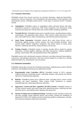 International Journal of Computer Science, Engineering and Applications (IJCSEA) Vol. 13, No. 2/3/4, August 2023
6
3.3. Consumer Electronics
Embedded systems have become pervasive in consumer electronics, enhancing functionality,
connectivity, and user experience. From smartphones and smartwatches to home appliances and
entertainment systems, embedded systems power a wide range of consumer devices. Examples
include:
a) Smartphones: Embedded systems in smartphones enable advanced features like high-
performance processors, touchscreens, GPS, facial recognition, and AI-powered virtual
assistants, providing users with powerful and versatile mobile computing capabilities.
b) Wearable Devices: Embedded systems power wearable devices, including fitness trackers,
smartwatches, and augmented reality glasses. These systems collect and process sensor
data, track health metrics, enable communication, and offer personalized experiences.
c) Smart Home Automation: Embedded systems drive smart home devices, such as
thermostats, lighting systems, security systems, and voice-controlled assistants. These
systems enable seamless integration, automation, and remote control of various home
functions, enhancing convenience, energy efficiency, and security.
d) Gaming Consoles: Embedded systems in gaming consoles deliver immersive gaming
experiences, real-time graphics rendering, and online connectivity, enabling multiplayer
gaming, virtual reality (VR), and augmented reality (AR) capabilities.
Embedded systems have transformed consumer electronics, providing advanced functionalities,
connectivity, and intelligent interactions. They have become integral to our daily lives, offering
enhanced productivity, entertainment, and convenience.
3.4. Industrial Automation
Embedded systems play a pivotal role in industrial automation, enabling precise control, efficient
production, and intelligent monitoring. Key applications include:
a) Programmable Logic Controllers (PLCs): Embedded systems in PLCs automate
industrial processes, monitoring sensors, controlling actuators, and ensuring the efficient
operation of manufacturing equipment.
b) Robotics: Embedded systems power industrial robots, providing precise control, motion
planning, and sensor integration. These systems enable automation in complex
manufacturing tasks, enhancing productivity and safety.
c) Supervisory Control and Data Acquisition (SCADA) Systems: Embedded systems in
SCADA systems monitor and control large-scale industrial processes, collecting real-time
data from sensors, and enabling remote operation and supervision.
d) Internet of Things (IoT) in Industrial Settings: Embedded systems facilitate connectivity
and data exchange among industrial devices and systems, forming the foundation of
Industrial IoT (IIoT). IIoT enables real-time monitoring, predictive maintenance, and data-
driven decision-making in industrial environments.
 
