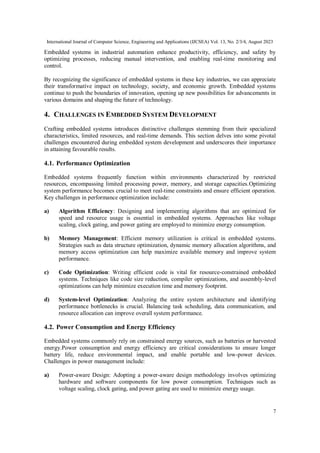 International Journal of Computer Science, Engineering and Applications (IJCSEA) Vol. 13, No. 2/3/4, August 2023
7
Embedded systems in industrial automation enhance productivity, efficiency, and safety by
optimizing processes, reducing manual intervention, and enabling real-time monitoring and
control.
By recognizing the significance of embedded systems in these key industries, we can appreciate
their transformative impact on technology, society, and economic growth. Embedded systems
continue to push the boundaries of innovation, opening up new possibilities for advancements in
various domains and shaping the future of technology.
4. CHALLENGES IN EMBEDDED SYSTEM DEVELOPMENT
Crafting embedded systems introduces distinctive challenges stemming from their specialized
characteristics, limited resources, and real-time demands. This section delves into some pivotal
challenges encountered during embedded system development and underscores their importance
in attaining favourable results.
4.1. Performance Optimization
Embedded systems frequently function within environments characterized by restricted
resources, encompassing limited processing power, memory, and storage capacities.Optimizing
system performance becomes crucial to meet real-time constraints and ensure efficient operation.
Key challenges in performance optimization include:
a) Algorithm Efficiency: Designing and implementing algorithms that are optimized for
speed and resource usage is essential in embedded systems. Approaches like voltage
scaling, clock gating, and power gating are employed to minimize energy consumption.
b) Memory Management: Efficient memory utilization is critical in embedded systems.
Strategies such as data structure optimization, dynamic memory allocation algorithms, and
memory access optimization can help maximize available memory and improve system
performance.
c) Code Optimization: Writing efficient code is vital for resource-constrained embedded
systems. Techniques like code size reduction, compiler optimizations, and assembly-level
optimizations can help minimize execution time and memory footprint.
d) System-level Optimization: Analyzing the entire system architecture and identifying
performance bottlenecks is crucial. Balancing task scheduling, data communication, and
resource allocation can improve overall system performance.
4.2. Power Consumption and Energy Efficiency
Embedded systems commonly rely on constrained energy sources, such as batteries or harvested
energy.Power consumption and energy efficiency are critical considerations to ensure longer
battery life, reduce environmental impact, and enable portable and low-power devices.
Challenges in power management include:
a) Power-aware Design: Adopting a power-aware design methodology involves optimizing
hardware and software components for low power consumption. Techniques such as
voltage scaling, clock gating, and power gating are used to minimize energy usage.
 