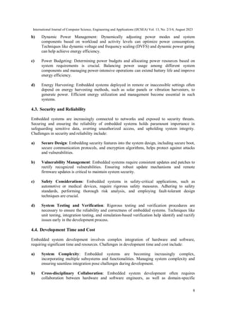 International Journal of Computer Science, Engineering and Applications (IJCSEA) Vol. 13, No. 2/3/4, August 2023
8
b) Dynamic Power Management: Dynamically adjusting power modes and system
components based on workload and activity levels can optimize power consumption.
Techniques like dynamic voltage and frequency scaling (DVFS) and dynamic power gating
can help achieve energy efficiency.
c) Power Budgeting: Determining power budgets and allocating power resources based on
system requirements is crucial. Balancing power usage among different system
components and managing power-intensive operations can extend battery life and improve
energy efficiency.
d) Energy Harvesting: Embedded systems deployed in remote or inaccessible settings often
depend on energy harvesting methods, such as solar panels or vibration harvesters, to
generate power. Efficient energy utilization and management become essential in such
systems.
4.3. Security and Reliability
Embedded systems are increasingly connected to networks and exposed to security threats.
Securing and ensuring the reliability of embedded systems holds paramount importance in
safeguarding sensitive data, averting unauthorized access, and upholding system integrity.
Challenges in security and reliability include:
a) Secure Design: Embedding security features into the system design, including secure boot,
secure communication protocols, and encryption algorithms, helps protect against attacks
and vulnerabilities.
b) Vulnerability Management: Embedded systems require consistent updates and patches to
rectify recognized vulnerabilities. Ensuring robust update mechanisms and remote
firmware updates is critical to maintain system security.
c) Safety Considerations: Embedded systems in safety-critical applications, such as
automotive or medical devices, require rigorous safety measures. Adhering to safety
standards, performing thorough risk analysis, and employing fault-tolerant design
techniques are crucial.
d) System Testing and Verification: Rigorous testing and verification procedures are
necessary to ensure the reliability and correctness of embedded systems. Techniques like
unit testing, integration testing, and simulation-based verification help identify and rectify
issues early in the development process.
4.4. Development Time and Cost
Embedded system development involves complex integration of hardware and software,
requiring significant time and resources. Challenges in development time and cost include:
a) System Complexity: Embedded systems are becoming increasingly complex,
incorporating multiple subsystems and functionalities. Managing system complexity and
ensuring seamless integration pose challenges during development.
b) Cross-disciplinary Collaboration: Embedded system development often requires
collaboration between hardware and software engineers, as well as domain-specific
 