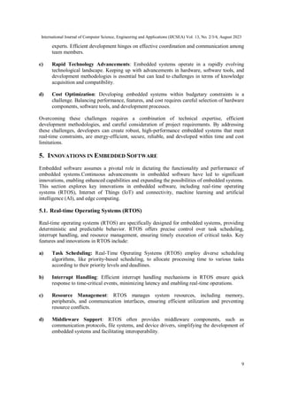 International Journal of Computer Science, Engineering and Applications (IJCSEA) Vol. 13, No. 2/3/4, August 2023
9
experts. Efficient development hinges on effective coordination and communication among
team members.
c) Rapid Technology Advancements: Embedded systems operate in a rapidly evolving
technological landscape. Keeping up with advancements in hardware, software tools, and
development methodologies is essential but can lead to challenges in terms of knowledge
acquisition and compatibility.
d) Cost Optimization: Developing embedded systems within budgetary constraints is a
challenge. Balancing performance, features, and cost requires careful selection of hardware
components, software tools, and development processes.
Overcoming these challenges requires a combination of technical expertise, efficient
development methodologies, and careful consideration of project requirements. By addressing
these challenges, developers can create robust, high-performance embedded systems that meet
real-time constraints, are energy-efficient, secure, reliable, and developed within time and cost
limitations.
5. INNOVATIONS IN EMBEDDED SOFTWARE
Embedded software assumes a pivotal role in dictating the functionality and performance of
embedded systems.Continuous advancements in embedded software have led to significant
innovations, enabling enhanced capabilities and expanding the possibilities of embedded systems.
This section explores key innovations in embedded software, including real-time operating
systems (RTOS), Internet of Things (IoT) and connectivity, machine learning and artificial
intelligence (AI), and edge computing.
5.1. Real-time Operating Systems (RTOS)
Real-time operating systems (RTOS) are specifically designed for embedded systems, providing
deterministic and predictable behavior. RTOS offers precise control over task scheduling,
interrupt handling, and resource management, ensuring timely execution of critical tasks. Key
features and innovations in RTOS include:
a) Task Scheduling: Real-Time Operating Systems (RTOS) employ diverse scheduling
algorithms, like priority-based scheduling, to allocate processing time to various tasks
according to their priority levels and deadlines.
b) Interrupt Handling: Efficient interrupt handling mechanisms in RTOS ensure quick
response to time-critical events, minimizing latency and enabling real-time operations.
c) Resource Management: RTOS manages system resources, including memory,
peripherals, and communication interfaces, ensuring efficient utilization and preventing
resource conflicts.
d) Middleware Support: RTOS often provides middleware components, such as
communication protocols, file systems, and device drivers, simplifying the development of
embedded systems and facilitating interoperability.
 