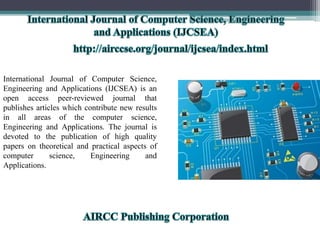 International Journal of Computer Science,
Engineering and Applications (IJCSEA) is an
open access peer-reviewed journal that
publishes articles which contribute new results
in all areas of the computer science,
Engineering and Applications. The journal is
devoted to the publication of high quality
papers on theoretical and practical aspects of
computer science, Engineering and
Applications.
 