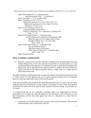 International Journal of Computer Science, Engineering and Applications (IJCSEA) Vol.3, No.2, April 2013
4
Step2: If the length of T is > 3 characters then,
Remove the prefix Waw “ ‫”و‬ in position L1
Step 3: Normalize ‫آ‬ ,‫إ‬ ,‫أ‬ of T to ‫ا‬ (plain alif)
Step 4: Normalize ‫ى‬ in Ln of T to ‫ي‬
Replace the sequence of ‫ى‬ in Ln-1 and ‫ء‬ in Ln to ‫ئ‬
Replace the sequence of ‫ي‬ in Ln-1 and ‫ء‬ in Ln to ‫ئ‬
Normalize ‫ه‬ in Ln of T to ‫ة‬
Step 5: For all variations of D (‫)ال‬ do,
Locate the definite article Di in T
If Di in T matches Di = Di + Characters in T ahead of Di
Stem = T – Di
Step 6: If the length of Stem is > 3 characters then,
For all variations of S, obtain the most frequent suffix,
Match the region of Si to longest suffix in Stem
If length of (Stem -Si ) >= to 3 char then,
Stem = Stem – Si
Step 7: If the length of Stem is > 3 characters then,
For all variations of P do
Match the region of Pi in Stem
If the length of (Stem -Pi ) > 3 characters then,
Stem = Stem – Pi
Step 8: Return the Stem
Phase 2: building a traditional IRS.
4 Selection of index terms from the collection of filtered terms. Ricardo Baeza-Yates and
Berthier Ribeiro-Neto in [9], show that the inverted file (or inverted index) is a word
oriented mechanism for indexing a text collection in order to speed up the searching task,
Index terms can be Individual words, group of words, or phrases, but most of them are
single words [9] for this reason researcher choose a single words (i.e., single term) as
index terms in this work.
This phase includes an affecting decision, to repeat the required word within the document to be
an "Index Term". If it only appears once, can a word be used as an Index Term? Or researcher
must use words that repeat many times in the same document?
In this thesis the index terms should be the words that repeated from (2-7) times in the text. After
studying some files and taking the average number of occurrence of some words, they found in
[7] that the best index terms to be used are those repeated within the average. (not too little, nor
too much).
It is expected that the use of a controlled vocabulary leads to an improvement in retrieval
performance. So we ignore the terms that appear in most documents in the collection (i.e., has
high frequencies), and the terms that appear only once in a document (i.e., terms that low
frequencies).
1 Creating the inverted file based on the stemmed words of each documents. (The stemmed
words technique used is suffix prefix removal).
 