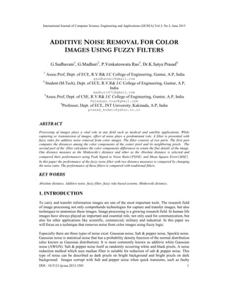 International Journal of Computer Science, Engineering and Applications (IJCSEA) Vol.3, No.3, June 2013
DOI : 10.5121/ijcsea.2013.3301 1
ADDITIVE NOISE REMOVAL FOR COLOR
IMAGES USING FUZZY FILTERS
G.Sudhavani1
, G.Madhuri2
, P.Venkateswara Rao3
, Dr.K.Satya Prasad4
1
Assoc.Prof, Dept. of ECE, R.V.R& J.C College of Engineering, Guntur, A.P, India
gsudhavani@gmail.com
2
Student (M.Tech), Dept. of ECE, R.V.R& J.C College of Engineering, Guntur, A.P,
India
madhuri471@gmail.com
3
Assoc.Prof, Dept. of CSE, R.V.R& J.C College of Engineering, Guntur, A.P, India
Paladugu.vrao@gmail.com
4
Professor, Dept. of ECE, JNT University, Kakinada, A.P, India
prasad_kodati@yahoo.co.in
ABSTRACT
Processing of images plays a vital role in any field such as medical and satellite applications. While
capturing or transmission of images, effect of noise plays a predominant role. A filter is presented with
fuzzy rules for additive noise removal from color images. The filter consists of two parts. The first part
computes the distances among the color components of the center pixel and its neighboring pixels. The
second part of the filter calculates the color components differences to retain the fine details of the image.
One distance measure as the Minkowski’s distance and other as the Absolute distance is selected and
compared their performances using Peak Signal to Noise Ratio ( )PSNR and Mean Square Error ( )MSE .
In this paper the performance of the fuzzy noise filter with two distance measures is compared by changing
the noise ratio. The performance of these filters is compared with traditional filters.
KEY WORDS
Absolute distance, Additive noise, fuzzy filter, fuzzy rule-based systems, Minkowski distance.
1. INTRODUCTION
To carry and transfer information images are one of the most important tools. The research field
of image processing not only comprehends technologies for capture and transfer images, but also
techniques to anatomize these images. Image processing is a growing research field. In human life
images have always played an important and essential role, not only used for communication, but
also for other applications like scientific, commercial, military and industrial. In this paper we
will focus on a technique that removes noise from color images using fuzzy logic.
Especially there are three types of noise exist: Gaussian noise, Salt & pepper noise, Speckle noise.
Gaussian noise is statistical noise that has a probability density function of the normal distribution
(also known as Gaussian distribution). It is most commonly known as additive white Gaussian
noise (AWGN). Salt & pepper noise itself as randomly occurring white and black pixels. A noise
reduction method which uses median filter is suitable for reduction of salt & pepper noise. This
type of noise can be described as dark pixels on bright background and bright pixels on dark
background. Images corrupt with Salt and pepper noise when quick transients, such as faulty
 
