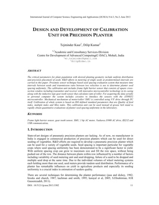International Journal of Computer Science, Engineering and Applications (IJCSEA) Vol.3, No.3, June 2013
DOI : 10.5121/ijcsea.2013.3302 11
DESIGN AND DEVELOPMENT OF CALIBRATION
UNIT FOR PRECISION PLANTER
Tejminder Kaur1
, Dilip Kumar2
1,2
Academic and Consultancy Services-Division
Centre for Development of Advanced Computing(C-DAC), Mohali, India
1
er.tejminder@gmail.com
2
dilip@cdac.in
ABSTRACT
The critical parameters for plant population with desired planting geometry include uniform distribution
and precision placement of seeds. R&D efforts in metering of single seeds at predetermined intervals are
carried in this paper. Proximity sensor technique based seed spacing evaluation system that measure time
intervals between seeds and transmission ratio between two velocities is use to determine planter seed
spacing uniformity. The calibration unit includes frame light barrier sensor that consists of square cross-
section window including transmitter and receiver with innovative microcontroller technology in its casing
along with the inductive type gear tooth sensor that calculates rpm of roller. For acquiring the data serially
to personal computer the system includes circuitry to interface the sensors with the AT89S52
microcontroller. Mechanical mechanism of motor/roller/ SMU is controlled using V/F drive through PC
itself. Calibration of whole system is based on ISO defined standard parameters that are Quality of feed
index, multiple index and Miss index. This calibration unit can be used instead of grease belt stand to
rapidly obtain quantitative evaluations of planter seed spacing uniformity in the laboratory.
KEYWORDS
Frame light barrier sensor, gear tooth sensor, SMU, 1 hp AC motor, Yaskawa J1000 AC drive, RS232 and
USB communication.
1. INTRODUCTION
State-of-art designs of pneumatic precision planters are lacking. As of now, no manufacturer in
India is engaged in commercial production of precision planters which can be used for direct
seeding of vegetables. R&D efforts are required to develop a pneumatic precision planter which
can be used for a variety of vegetable seeds. Seed spacing is important particular for vegetable
crops where seed spacing uniformity has been demonstrated to be a significant factor in yield.
With uniform spacing crop can grow to maximum size and fill the row space, without being
pushed out of the row. The distance between plants within row influenced by a number of factors
including variability of seed metering unit and seed dropping, failure of a seed to be dropped and
multiple seed drop at the same time. Due to the individual volumes of wheel metering systems
each holding more than one seed, seed meters provide random seed distribution. Performance of a
planter has remarkable influences on yield in agriculture products and especially its seeding
uniformity is a crucial index in estimation of seeders quality.
There are several techniques for determining the planter performance (jasa and dickey, 1982;
brooks and church, 1987; kachman and smith, 1995; karayal et al, 2005; S.Ebrahimian, H.R
Gassemzadeh, 2011).
 