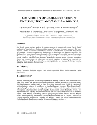 International Journal of Computer Science, Engineering and Applications (IJCSEA) Vol.3, No.3, June 2013
DOI : 10.5121/ijcsea.2013.3303 19
CONVERSION OF BRAILLE TO TEXT IN
ENGLISH, HINDI AND TAMIL LANGUAGES
S.Padmavathi1
, Manojna K.S.S2
, Sphoorthy Reddy .S3
and Meenakshy.D4
Amrita School of Engineering, Amrita Vishwa Vidyapeetham, Coimbatore, India
1
s_padmavathi@cb.amrita.edu, 2
manojna.kapala@gmail.
com,
3
sphoorthy.surakanti@gmail.com, 4
meenakshymenon14@gmail.com,
ABSTRACT
.The Braille system has been used by the visually impaired for reading and writing. Due to limited
availability of the Braille text books an efficient usage of the books becomes a necessity. This paper
proposes a method to convert a scanned Braille document to text which can be read out to many through
the computer. The Braille documents are pre processed to enhance the dots and reduce the noise. The
Braille cells are segmented and the dots from each cell is extracted and converted in to a number sequence.
These are mapped to the appropriate alphabets of the language. The converted text is spoken out through a
speech synthesizer. The paper also provides a mechanism to type the Braille characters through the
number pad of the keyboard. The typed Braille character is mapped to the alphabet and spoken out. The
Braille cell has a standard representation but the mapping differs for each language. In this paper mapping
of English, Hindi and Tamil are considered.
KEYWORDS
Braille Conversion, Projection Profile, Tamil Braille conversion, Hindi Braille conversion, Image
Segmentation
1. INTRODUCTION
Visually impaired people are an integral part of the society. However, their disabilities have
made them to have less access to computers and Internet than the people with clear vision. Over
time Braille system has been used by them for written communication. Braille is a system of
writing that uses patterns of raised dots to inscribe characters on paper. This allows visually
impaired people to read and write using touch instead of vision. It is the way for blind people to
participate in a literate culture. First developed in the nineteenth century, Braille has become the
pre-eminent tactile alphabet. Its characters are six- dot cells, two wide by three tall as shown in
figure 1. Each dot may exist or may not exist giving two possibilities for each dot cell. Any of
the six dots may or may not be raised; giving 64 possible characters. In English it includes 26
English alphabets, punctuations, numbers etc. Figure 2 shows the Braille representation of
English alphabets. Braille representation for numerals is shown in figure 3.
 