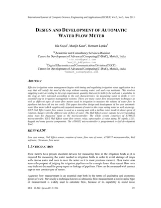 International Journal of Computer Science, Engineering and Applications (IJCSEA) Vol.3, No.3, June 2013
DOI : 10.5121/ijcsea.2013.3306 49
DESIGN AND DEVELOPMENT OF AUTOMATIC
WATER FLOW METER
Ria Sood1
, Manjit Kaur2
, Hemant Lenka3
1,2
Academic and Consultancy Services-Division
Centre for Development of Advanced Computing(C-DAC), Mohali, India
1
ria.sood@ymail.com
2
manjit_k4@yahoo.com
3
Digital Electronics and Communication Division (DECD)
Centre for Development of Advanced Computing(C-DAC), Mohali, India
3
hemant_lenka@yahoo.com
ABSTRACT
Effective irrigation water management begins with timing and regulating irrigation water application in a
way that will satisfy the need of the crop without wasting water, soil and crop nutrients. This involves
supplying water according to the crop requirement, quantity that can be held by the soil and is available to
the crop at rates tolerated according to the soil characteristics. So measuring water in fields is very
essential step in irrigation management systems. There are many water flow measurement techniques as
well as different types of water flow meters used in irrigation to measure the volume of water flow in
pipelines but these all are too costly. This paper describes design and development of low cost automatic
water flow meter which supplies only required amount of water to the crops saving water as well as energy.
G1/2 Hall Effect water flow sensor is used as a sensing unit with a turbine rotor inside it whose speed of
rotation changes with the different rate of flow of water. The Hall Effect sensor outputs the corresponding
pulse train for frequency input to the microcontroller. The whole system comprises of AT89S52
microcontroller, G1/2 Hall Effect water flow sensor, relay, optocoupler, a water pump, 5V supply, LCD,
keypad and some passive components. The AT89S52 microcontroller is programmed in Keil development
Tool.
KEYWORDS
Low cost sensor, Hall Effect sensor, rotation of rotor, flow rate of water, AT89S52 microcontroller, Keil
software, Ultrasonic flow meter.
1. INTRODUCTION
Flow meters have proven excellent devices for measuring flow in the irrigation fields as it is
required for measuring the water needed in irrigation fields in order to avoid damage of crops
with excess water and even to save the water as it is most precious resource. Flow meter also
serves the purpose of judging the irrigation pipelines as for example lower than normal flow rates
may indicate the need for pump repair or leakage of pipelines. Flow can be measured with contact
type or non contact type of sensor.
Accurate flow measurement is an essential step both in the terms of qualitative and economic
points of view. Previously a technique known as ultrasonic flow measurement a non invasive type
of measurement is widely used to calculate flow, because of its capability to avoid noise
 
