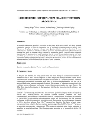 International Journal of Computer Science, Engineering and Applications (IJCSEA) Vol.3, No.3, June 2013
DOI : 10.5121/ijcsea.2013.3307 61
THE RESEARCH OF QUANTUM PHASE ESTIMATION
ALGORITHM
Zhuang Jiayu1
,Zhao Junsuo,XuFanjiang, QiaoPeng& Hu Haiying
1
Science and Technology on Integrated Information System Laboratory, Institute of
Software Chinese Academy of Sciences, Beijing, China
jiayu@iscas.ac.cn
ABSTRACT
A quantum computation problem is discussed in this paper. Many new features that make quantum
computation superior to classical computation can be attributed to quantum coherence effect, which
depends on the phase of quantum coherent state. Quantum Fourier transform algorithm, the most
commonly used algorithm, is introduced. And one of its most important applications, phase estimation of
quantum state based on quantum Fourier transform, is presented in details. The flow of phase estimation
algorithm and the quantum circuit model are shown. And the error of the output phase value, as well as the
probability of measurement, is analysed. The probability distribution of the measuring result of phase value
is presented and the computational efficiency is discussed. The researchis focused on how to determine the
optimum number of qubit which satisfy the accuracy of phase estimation.
KEYWORDS
Quantum computation, Quantum Fourier transform, Phase estimation
1. INTRODUCTION
In the past few decades, we have gained more and more ability to access massiveamounts of
information and to make use of computers to store, analyse and manage thisdata. Recent studies
have shown the great progress towards the physical realization of a quantum computer. Quantum
computation and quantum information is the study of the information processing task that can be
accomplished using quantum mechanical system. The process of quantum computation is the
evolution process ofquantum mechanical system. Quantum computation has many features that
differ from classical computing in that quantum state has the characteristic of coherence and
entanglement.
Deutsch[1] [2]
systematically described the first universal quantum computer that is accepted by
now.In 1982, Benioff[3]
studied the question whether quantum computer was more
computationally powerful than a conventional classical Turing machine. He mapped the operation
of a reversible Turing machine onto thequantum system and thus exhibited the first quantum-
mechanical model of computation, which discovered the potential power of quantum computer.
In 1994, American scientist Peter Shor[4]
proposed an algorithm that factor a large integer
inpolynomial time, which is the first practical quantum algorithm. In 1996, Grover[5] [6]
proposed
an algorithm that provides a speedup of √ in order of magnitude than classic algorithm in
searching an unsorted database. The algorithmcaused attention as its potential of solving NP
problem.
 