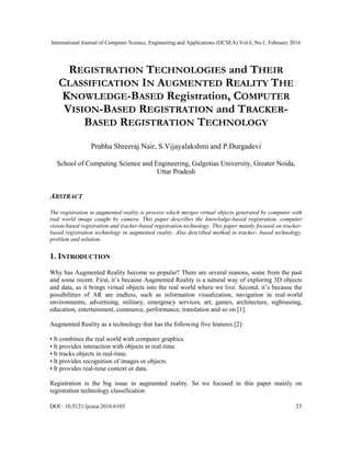 International Journal of Computer Science, Engineering and Applications (IJCSEA) Vol.6, No.1, February 2016
DOI : 10.5121/ijcsea.2016.6103 23
REGISTRATION TECHNOLOGIES and THEIR
CLASSIFICATION IN AUGMENTED REALITY THE
KNOWLEDGE-BASED Registration, COMPUTER
VISION-BASED REGISTRATION and TRACKER-
BASED REGISTRATION TECHNOLOGY
Prabha Shreeraj Nair, S.Vijayalakshmi and P.Durgadevi
School of Computing Science and Engineering, Galgotias University, Greater Noida,
Uttar Pradesh
ABSTRACT
The registration in augmented reality is process which merges virtual objects generated by computer with
real world image caught by camera. This paper describes the knowledge-based registration, computer
vision-based registration and tracker-based registration technology. This paper mainly focused on tracker-
based registration technology in augmented reality. Also described method in tracker- based technology,
problem and solution.
1. INTRODUCTION
Why has Augmented Reality become so popular? There are several reasons, some from the past
and some recent. First, it‟s because Augmented Reality is a natural way of exploring 3D objects
and data, as it brings virtual objects into the real world where we live. Second, it‟s because the
possibilities of AR are endless, such as information visualization, navigation in real-world
environments, advertising, military, emergency services, art, games, architecture, sightseeing,
education, entertainment, commerce, performance, translation and so on [1].
Augmented Reality as a technology that has the following five features [2]:
• It combines the real world with computer graphics.
• It provides interaction with objects in real-time.
• It tracks objects in real-time.
• It provides recognition of images or objects.
• It provides real-time context or data.
Registration is the big issue in augmented reality. So we focused in this paper mainly on
registration technology classification
 