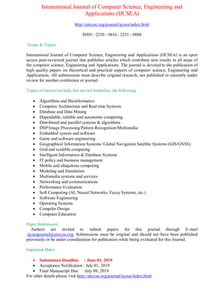 International Journal of Computer Science, Engineering and
Applications (IJCSEA)
http://airccse.org/journal/ijcsea/index.html
ISSN : 2230 - 9616 ; 2231 - 0088
Scope & Topics
International Journal of Computer Science, Engineering and Applications (IJCSEA) is an open
access peer-reviewed journal that publishes articles which contribute new results in all areas of
the computer science, Engineering and Applications. The journal is devoted to the publication of
high quality papers on theoretical and practical aspects of computer science, Engineering and
Applications. All submissions must describe original research, not published or currently under
review for another conference or journal.
Topics of interest include, but are not limited to, the following.
 Algorithms and Bioinformatics
 Computer Architecture and Real time Systems
 Database and Data Mining
 Dependable, reliable and autonomic computing
 Distributed and parallel systems & algorithms
 DSP/Image Processing/Pattern Recognition/Multimedia
 Embedded system and software
 Game and software engineering
 Geographical Information Systems/ Global Navigation Satellite Systems (GIS/GNSS)
 Grid and scalable computing
 Intelligent Information & Database Systems
 IT policy and business management
 Mobile and ubiquitous computing
 Modeling and Simulation
 Multimedia systems and services
 Networking and communications
 Performance Evaluation
 Soft Computing (AI, Neural Networks, Fuzzy Systems, etc.)
 Software Engineering
 Operating Systems
 Compiler Design
 Computer Education
Paper Submission
Authors are invited to submit papers for this journal through E-mail
:ijcseajournal@airccse.org. Submissions must be original and should not have been published
previously or be under consideration for publication while being evaluated for this Journal.
Important Dates
 Submission Deadline : June 01, 2019
 Acceptance Notification : July 01, 2019
 Final Manuscript Due : July 09, 2019
For other details please visit http://airccse.org/journal/ijcsea/index.html
 