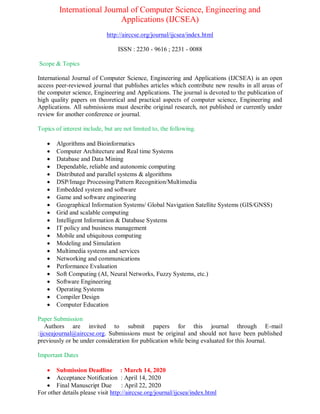 International Journal of Computer Science, Engineering and
Applications (IJCSEA)
http://airccse.org/journal/ijcsea/index.html
ISSN : 2230 - 9616 ; 2231 - 0088
Scope & Topics
International Journal of Computer Science, Engineering and Applications (IJCSEA) is an open
access peer-reviewed journal that publishes articles which contribute new results in all areas of
the computer science, Engineering and Applications. The journal is devoted to the publication of
high quality papers on theoretical and practical aspects of computer science, Engineering and
Applications. All submissions must describe original research, not published or currently under
review for another conference or journal.
Topics of interest include, but are not limited to, the following.
 Algorithms and Bioinformatics
 Computer Architecture and Real time Systems
 Database and Data Mining
 Dependable, reliable and autonomic computing
 Distributed and parallel systems & algorithms
 DSP/Image Processing/Pattern Recognition/Multimedia
 Embedded system and software
 Game and software engineering
 Geographical Information Systems/ Global Navigation Satellite Systems (GIS/GNSS)
 Grid and scalable computing
 Intelligent Information & Database Systems
 IT policy and business management
 Mobile and ubiquitous computing
 Modeling and Simulation
 Multimedia systems and services
 Networking and communications
 Performance Evaluation
 Soft Computing (AI, Neural Networks, Fuzzy Systems, etc.)
 Software Engineering
 Operating Systems
 Compiler Design
 Computer Education
Paper Submission
Authors are invited to submit papers for this journal through E-mail
:ijcseajournal@airccse.org. Submissions must be original and should not have been published
previously or be under consideration for publication while being evaluated for this Journal.
Important Dates
 Submission Deadline : March 14, 2020
 Acceptance Notification : April 14, 2020
 Final Manuscript Due : April 22, 2020
For other details please visit http://airccse.org/journal/ijcsea/index.html
 