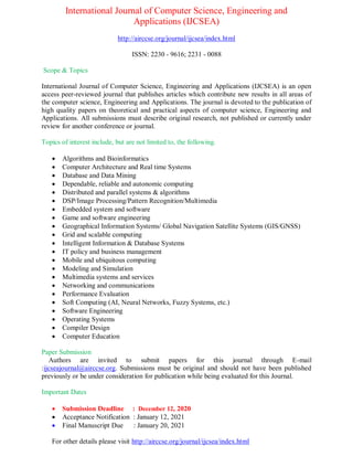 International Journal of Computer Science, Engineering and
Applications (IJCSEA)
http://airccse.org/journal/ijcsea/index.html
ISSN: 2230 - 9616; 2231 - 0088
Scope & Topics
International Journal of Computer Science, Engineering and Applications (IJCSEA) is an open
access peer-reviewed journal that publishes articles which contribute new results in all areas of
the computer science, Engineering and Applications. The journal is devoted to the publication of
high quality papers on theoretical and practical aspects of computer science, Engineering and
Applications. All submissions must describe original research, not published or currently under
review for another conference or journal.
Topics of interest include, but are not limited to, the following.
 Algorithms and Bioinformatics
 Computer Architecture and Real time Systems
 Database and Data Mining
 Dependable, reliable and autonomic computing
 Distributed and parallel systems & algorithms
 DSP/Image Processing/Pattern Recognition/Multimedia
 Embedded system and software
 Game and software engineering
 Geographical Information Systems/ Global Navigation Satellite Systems (GIS/GNSS)
 Grid and scalable computing
 Intelligent Information & Database Systems
 IT policy and business management
 Mobile and ubiquitous computing
 Modeling and Simulation
 Multimedia systems and services
 Networking and communications
 Performance Evaluation
 Soft Computing (AI, Neural Networks, Fuzzy Systems, etc.)
 Software Engineering
 Operating Systems
 Compiler Design
 Computer Education
Paper Submission
Authors are invited to submit papers for this journal through E-mail
:ijcseajournal@airccse.org. Submissions must be original and should not have been published
previously or be under consideration for publication while being evaluated for this Journal.
Important Dates
 Submission Deadline : December 12, 2020
 Acceptance Notification : January 12, 2021
 Final Manuscript Due : January 20, 2021
For other details please visit http://airccse.org/journal/ijcsea/index.html
 