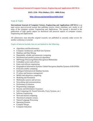 International Journal of Computer Science, Engineering and Applications (IJCSEA)
ISSN: 2230 - 9916 (Online); 2231 - 0088 (Print)
http://airccse.org/journal/ijcsea/index.html
Scope & Topics
International Journal of Computer Science, Engineering and Applications (IJCSEA) is an
open access peer-reviewed journal that publishes articles which contribute new results in all
areas of the computer science, Engineering and Applications. The journal is devoted to the
publication of high quality papers on theoretical and practical aspects of computer science,
Engineering and Applications.
All submissions must describe original research, not published or currently under review for
another conference or journal.
Topics of interest include, but are not limited to, the following.
 Algorithms and Bioinformatics
 Computer Architecture and Real time Systems
 Database and Data Mining
 Dependable, reliable and autonomic computing
 Distributed and parallel systems & algorithms
 DSP/Image Processing/Pattern Recognition/Multimedia
 Embedded system and software
 Game and software engineering
 Geographical Information Systems/ Global Navigation Satellite Systems (GIS/GNSS)
 Grid and scalable computing
 Intelligent Information & Database Systems
 IT policy and business management
 Mobile and ubiquitous computing
 Modeling and Simulation
 Multimedia systems and services
 Networking and communications
 Performance Evaluation
 Programming Languages
 Security and Information Assurance
 Soft Computing (AI, Neural Networks, Fuzzy Systems, etc.)
 Software Engineering
 Web and internet computing
 Theoretical computer science
 Natural Language Processing
 Operating Systems
 Compiler Design
 Computer Education
 
