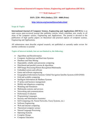 International Journal of Computer Science, Engineering and Applications (IJCSEA)
**** WJCI Indexed ****
ISSN: 2230 - 9916 (Online); 2231 - 0088 (Print)
http://airccse.org/journal/ijcsea/index.html
Scope & Topics
International Journal of Computer Science, Engineering and Applications (IJCSEA) is an
open access peer-reviewed journal that publishes articles which contribute new results in all
areas of the computer science, Engineering and Applications. The journal is devoted to the
publication of high quality papers on theoretical and practical aspects of computer science,
Engineering and Applications.
All submissions must describe original research, not published or currently under review for
another conference or journal.
Topics of interest include, but are not limited to, the following.
 Algorithms and Bioinformatics
 Computer Architecture and Real time Systems
 Database and Data Mining
 Dependable, reliable and autonomic computing
 Distributed and parallel systems & algorithms
 DSP/Image Processing/Pattern Recognition/Multimedia
 Embedded system and software
 Game and software engineering
 Geographical Information Systems/ Global Navigation Satellite Systems (GIS/GNSS)
 Grid and scalable computing
 Intelligent Information & Database Systems
 IT policy and business management
 Mobile and ubiquitous computing
 Modeling and Simulation
 Multimedia systems and services
 Networking and communications
 Performance Evaluation
 Programming Languages
 Security and Information Assurance
 Soft Computing (AI, Neural Networks, Fuzzy Systems, etc.)
 Software Engineering
 Web and internet computing
 Theoretical computer science
 Natural Language Processing
 Operating Systems
 Compiler Design
 Computer Education
 