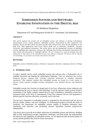 International Journal of Computer Science, Engineering and Applications (IJCSEA) Vol. 13, No. 2/3/4, August 2023
DOI : 10.5121/ijcsea.2023.13401 1
EMBEDDED SYSTEMS AND SOFTWARE:
ENABLING INNOVATION IN THE DIGITAL AGE
Ali Shahdoust Moghadam
Department of IT and Management Nexide B.V., Amsterdam, The Netherlands
ABSTRACT
This article explores the pivotal role of embedded systems and software in driving technological
advancements across various industries. Embedded systems, characterized by their integration into
hardware devices and their ability to perform specific tasks with precision, have become ubiquitous in our
daily lives. Their applications span across diverse fields such as automotive, healthcare, consumer
electronics, and industrial automation. This article delves into the fundamental concepts of embedded
systems, highlights their importance, discusses the challenges faced in their development, and explores the
latest trends and innovations in embedded software. We are committed to using our findings from this
exploration to help others in the embedded systems and software community. We believe that by sharing
our knowledge, we can help to accelerate innovation in this field.
KEYWORDS
Embedded systems, Embedded software, Hardware integration, Real-time computing, Internet of Things
(IoT).
1. INTRODUCTION
In today's digitally driven world, embedded systems and software play a fundamental role in
enabling innovation and shaping the technological landscape. They are integrated into various
hardware devices, ranging from everyday consumer electronics to complex industrial
machinery." This sentence explains that embedded systems are found in a wide variety of
devices. Some common examples include smartphones, cars, medical devices, and industrial
robots.
Embedded systems have become an integral part of our lives, influencing various industries and
revolutionizing the way we interact with technology. From the intricate control systems found in
automobiles to the highly complex medical devices used in healthcare, embedded systems have
permeated nearly every facet of contemporary living.They empower devices and equipment to
perform specific functions efficiently, accurately, and in real-time.
The pervasive integration of embedded systems is propelled by the persistent need for devices
that are smaller, quicker, and more intelligent. As technological progress stretches the limits of
feasibility, the requirement for embedded systems capable of handling substantial data,
interfacing with networks, and facilitating intricate algorithms becomes progressively
indispensable.
This article aims to provide an in-depth exploration of embedded systems and software, shedding
light on their fundamental concepts, importance, challenges, and latest trends. By understanding
the intricacies and capabilities of embedded systems, we can appreciate their profound impact on
society and the potential they hold for future innovations.
 