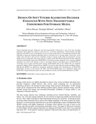 International Journal of Computer Science, Engineering and Applications (IJCSEA) Vol. 7, No. 1, February 2017
DOI : 10.5121/ijcsea.2017.7101 1
DESIGN OF SOFT VITERBI ALGORITHM DECODER
ENHANCED WITH NON-TRANSMITTABLE
CODEWORDS FOR STORAGE MEDIA
Kilavo Hassan1
, Kisangiri Michael1
, and Salehe I. Mrutu2
1
Nelson Mandela African Institution of Science and Technology, School of
Computational and Communication Science and Engineering, P. o. box 449 Arusha,
Tanzania.
2
University of Dodoma, College of Informatics and Virtual Education,
P. o. box 490 Dodoma, Tanzania
ABSTRACT
Viterbi Algorithm Decoder Enhanced with Non-transmittable Codewords is one of the best decoding
algorithm which effectively improves forward error correction performance. HoweverViterbi decoder
enhanced with NTCs is not yet designed to work in storage media devices. Currently Reed Solomon (RS)
Algorithm is almost the dominant algorithm used in correcting error in storage media. Conversely, recent
studies show that there still exist low reliability of data in storage media while the demand for storage
media increases drastically. This study proposes a design of the Soft Viterbi Algorithm decoder enhanced
with Non-transmittable Codewords (SVAD-NTCs) to be used in storage media for error correction. Matlab
simulation was used in this design in order to investigate behavior and effectiveness of SVAD-NTCs in
correcting errors in data retrieving from storage media.Sample data of one million bits are randomly
generated, Additive White Gaussian Noise (AWGN) was used as data distortion model and Binary Phase-
Shift Keying (BPSK) was applied for simulation modulation. Results show that,behaviors of SVAD-NTC
performance increase as you increase the NTCs, but beyond 6NTCs there is no significant change and
SVAD-NTCs design drastically reduce the total residual error from 216,878 of Reed Solomon to 23,900.
KEYWORDS: SVAD-NTCs, Viterbi, Soft decision, NTCs, RS
1. INTRODUCTION
Storage media devices are highly demanded in almost every section including individual users,
personal computers, mobile devices, data servers, cloud computing etc. As information
technology advances, the demand for data storage media increases drastically[1, 2].The storage
media can be categorized into three different models namely, directly attached storage, network
attached storage and storage area network[3].Essentially, reliability of storage media is very
important to minimize data loss.
The data storage industry faces challenges including devices limited lifetime, reliability, and
failure. Yet, most data storage industries do not research on improving reliable and fault tolerant
devices. They rather work hard in improving backup and recovery systems[1, 3].Among all types
of storage media, Hard disk drives seem to have higher reliability or life span of about 3to 5years.
However, in serious business hard disk drives are tied in Redundancy Array of Independent Disks
(RAID) systems with higher frequencies of backups which indicate low trust of users on the
devices and other possible environmental catastrophic events. The paper by Microsoft researcher
in 2010 [4]show that the majority hard disks are replaced and found to have fault. It was reported
that about 78% of all reported hardware replaced in Microsoft data centers are hard disks[4, 5].
 