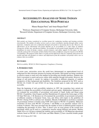 International Journal of Computer Science, Engineering and Applications (IJCSEA) Vol. 7, No. 3/4, August 2017
DOI: 10.5121/ijcsea.2017.7404 41
ACCESSIBILITY ANALYSIS OF SOME INDIAN
EDUCATIONAL WEB PORTALS
Manas Ranjan Patra1
and Amar Ranjan Dash2
1
Professor, Department of Computer Science, Berhampur University, India
2
Research Scholar, Department of Computer Science, Berhampur University, India
ABSTRACT
Web portals are being considered as excellent means for conducting teaching and learning activities
electronically. The number of online services such as course enrollment, tutoring through online course
materials, evaluation and even certification through web portals is increasing day by day. However, the
effectiveness of an educational web portal depends on its accessibility to a wide range of students
irrespective of their age, and physical abilities. Accessibility of web portals largely depends on their user-
friendliness in terms of design, contents, assistive features, and online support. In this paper, we have
critically analyzed the web portals of thirty Indian Universities of different categories based on the WCAG
2.0 guidelines. The purpose of this study is to point out the deficiencies that are commonly observed in web
portals and help web designers to remove such deficiencies from the academic web portals with a view to
enhance their accessibility.
KEYWORDS
Web Accessibility, WCAG 2.0, Web-Components, Compliance, E-learning
1. INTRODUCTION
In recent years, universities across the world have demonstrated an unprecedented level of
enthusiasm for their electronic presence by hosting web portals. Web portals are being considered
as effective means to reach out to the students by providing user-friendly interfaces. Students also
find it convenient to search and access online study materials through web portals. However, the
design of web portal is crucial, for making it accessible to different categories of students
irrespective of their background and disabilities. The Guidelines proposed by the W3C such as
WCAG 2.0, UAAG 2.0, and ATAG 2.0 are being insisted upon to make web portals more
accessible.
Since the beginning of web accessibility initiatives in 1997, the researchers have carried out
studies to evaluate the accessibility of web portals and user agents. Abdulmohsen Abanumy et al.
[1] evaluated the accessibility of government web portals of Saudi Arabia and Oman using
WCAG 1.0 guideline. Irina Ceaparu and Ben Shneiderman [2] analyzed the home pages of fifty
US State Web sites. J. M. Kuzma et al. [3] examined the accessibility of government web portals
of different countries in European Union, Asia, and Africa with respect to the guidelines of
WCAG 1.0using TAW as software tool. Similarly, Mustafa Al-Radaideh et al.[4] have evaluated
25 government websites of Jordan using TAW with respect to WCAG 1.0 guideline. Malaysian
researchers [5] have used WCAG 1.0 priority 1 and Bobby as an automatic analysis tool to
evaluate 9 websites. They have provided only the number of errors of different portals instead of
computing the percentage of errors. Thus, it doesn’t give an exact picture of the overall error
percentage which can be used as a comparative measure among different web portals. Maslina
Abdul Aziz et al. [6] have evaluated the usability and accessibility of 120 Malaysian educational
websites based on WCAG 1.0. Jeff Carter and Mike Markel [7] have classified disable people
 