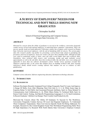 International Journal of Computer Science, Engineering and Information Technology (IJCSEIT), Vol.8, No.5/6, December 2018
DOI : 10.5121/ijcseit.2018.8602 11
A SURVEY OF EMPLOYERS’ NEEDS FOR
TECHNICAL AND SOFT SKILLS AMONG NEW
GRADUATES
Christopher Scaffidi
School of Electrical Engineering and Computer Science,
Oregon State University, US
ABSTRACT
Motivated by concern about the ability of graduates to succeed in the workforce, universities frequently
conduct surveys of local and regional employers, to understand those companies’ expectations. These can
uncover specific needs not being addressed. Following a similar line of inquiry, prior research at Oregon
State University interviewed employers, with the aim of identifying skills of concern. The current paper
takes this research another step further by presenting a survey-based study aimed at quantifying the
prevalence and level of employers’ desire for workers who have these identified skills. Although all skills
were rated as moderately useful or better, most soft skills scored higher than most technical skills.
Nonetheless, three technical skills (source code versioning, testing and agile methods) scored
approximately as well as the soft skills; these three technical skills, like soft skills, were cross-cutting and
applicable to more than one software development context. Further survey questions revealed that
employers preferred that, to the extent that students focus on building technical skill, these learning
experiences ideally should involve creating software that students can use as evidence of their
qualifications.
KEYWORDS
Computer science education, Software engineering education, Information technology education
1. INTRODUCTION
1.1. BACKGROUND
Software Developers Recently Graduated From College Frequently Need To Learn And Improve
A Range Of Skills, Even After Obtaining Their First Jobs [1, 2, 3, 4]. While Some Gaps In
Expertise Relate To Soft Skills And Associated Personal Attributes, Such As Those Related To
Communication And Collaboration [1, 4], While Others Relate To Technical Skills Such As
Source Code Control, Testing, And Specific Programming Languages [1, 4, 5]. Such Limitations
In Recent Graduates’ Abilities Can Hamper Their Comfort And Productivity [6].
Motivated By Concern About The Ability Of Graduates To Succeed In The Workforce,
Universities Frequently Conduct Surveys Of Local And Regional Employers, To Understand
Those Companies’ Expectations. These Can Uncover Specific Needs Not Being Addressed. For
Example, Research In The United Kingdom Found That Web-Based Programming Skills Were
Of High Importance [7], Research With North Dakota State University’s Employer Contacts
 
