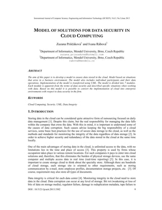 International Journal of Computer Science, Engineering and Information Technology (IJCSEIT), Vol.3, No.3,June 2013
DOI : 10.5121/ijcseit.2013.3302 9
MODEL OF SOLUTIONS FOR DATA SECURITY IN
CLOUD COMPUTING
Zuzana Priščáková1
and Ivana Rábová2
1
Department of Informatics, Mendel University, Brno, Czech Republic
zuzana.priscakova@hotmail.com
2
Department of Informatics, Mendel University, Brno, Czech Republic
rabova@mendelu.cz
ABSTRACT
The aim of this paper is to develop a model to ensure data stored in the cloud. Model based on situations
that arise in a business environment. The model also includes individual participants and their data
operations. Implementation of the model is transferred using UML. The model is divided into 7 modules.
Each module is apparent from the terms of data security and described specific situations when working
with data. Based on this model it is possible to convert the implementation of cloud into enterprise
environments with respect to data security in the firm.
KEYWORDS
Cloud Computing, Security, UML, Data Integrity
1. INTRODUCTION
Storing data in the cloud can be considered quite attractive form of outsourcing focused on daily
data management [1]. Despite this claim, but the real responsibility for managing the data falls
within the company that owns the data. With this in mind, it is important to understand some of
the causes of data corruption. Such causes advise keeping the big responsibility of a cloud
services, some basic best practices for the use of secure data storage to the cloud, as well as the
methods and standards for monitoring the integrity of the data regardless of data storage [2]. In
order to achieve higher security and redundancy of the data stored in the cloud at the same time
locally.
One of the main advantages of storing data in the cloud, is unlimited access to the data, with no
limitations lies in the time and place of access [3]. This property is used by firms whose
occupation takes place in various remote locations. For such companies it pays to enter into cloud
solutions and, therefore, that this eliminates the burden of physical storage devices, use the same
computer and multiple access data in real time (real-time reporting) [3]. In this case, it is
important to create storage cloud to think about the specialty store. Although there are hundreds
of cloud storage, each storage site is oriented to other requirements, such as storing
communication by e-mail, store employee profiles, documentation storage projects, etc. [3]. Of
course, requirement may also store all types of documents.
Data integrity is critical for each data center [4]. Monitoring integrity in the cloud need to store
data in the cloud. Data corruption can occur at any level of storage. Bit rot (weakening or loss of
bits of data on storage media), regulator failure, damage to reduplication metadata, tape failure to
 