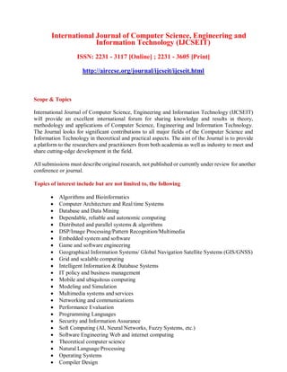 International Journal of Computer Science, Engineering and
Information Technology (IJCSEIT)
ISSN: 2231 - 3117 [Online] ; 2231 - 3605 [Print]
http://airccse.org/journal/ijcseit/ijcseit.html
Scope & Topics
International Journal of Computer Science, Engineering and Information Technology (IJCSEIT)
will provide an excellent international forum for sharing knowledge and results in theory,
methodology and applications of Computer Science, Engineering and Information Technology.
The Journal looks for significant contributions to all major fields of the Computer Science and
Information Technology in theoretical and practical aspects. The aim of the Journal is to provide
a platform to the researchers and practitioners from both academia as well as industry to meet and
share cutting-edge development in the field.
All submissions must describe original research, not published or currently under review for another
conference or journal.
Topics of interest include but are not limited to, the following
 Algorithms and Bioinformatics
 Computer Architecture and Real time Systems
 Database and Data Mining
 Dependable, reliable and autonomic computing
 Distributed and parallel systems & algorithms
 DSP/Image Processing/Pattern Recognition/Multimedia
 Embedded system and software
 Game and software engineering
 Geographical Information Systems/ Global Navigation Satellite Systems (GIS/GNSS)
 Grid and scalable computing
 Intelligent Information & Database Systems
 IT policy and business management
 Mobile and ubiquitous computing
 Modeling and Simulation
 Multimedia systems and services
 Networking and communications
 Performance Evaluation
 Programming Languages
 Security and Information Assurance
 Soft Computing (AI, Neural Networks, Fuzzy Systems, etc.)
 Software Engineering Web and internet computing
 Theoretical computer science
 Natural Language Processing
 Operating Systems
 Compiler Design
 