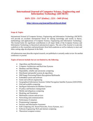 International Journal of Computer Science, Engineering and
Information Technology (IJCSEIT)
ISSN: 2231 - 3117 [Online] ; 2231 - 3605 [Print]
http://airccse.org/journal/ijcseit/ijcseit.html
Scope & Topics
International Journal of Computer Science, Engineering and Information Technology (IJCSEIT)
will provide an excellent international forum for sharing knowledge and results in theory,
methodology and applications of Computer Science, Engineering and Information Technology.
The Journal looks for significant contributions to all major fields of the Computer Science and
Information Technology in theoretical and practical aspects. The aim of the Journal is to provide
a platform to the researchers and practitioners from both academia as well as industry to meet and
share cutting-edge development in the field.
All submissions must describe original research, not published or currently under review for another
conference or journal.
Topics of interest include but are not limited to, the following
 Algorithms and Bioinformatics
 Computer Architecture and Real time Systems
 Database and Data Mining
 Dependable, reliable and autonomic computing
 Distributed and parallel systems & algorithms
 DSP/Image Processing/Pattern Recognition/Multimedia
 Embedded system and software
 Game and software engineering
 Geographical Information Systems/ Global Navigation Satellite Systems (GIS/GNSS)
 Grid and scalable computing
 Intelligent Information & Database Systems
 IT policy and business management
 Mobile and ubiquitous computing
 Modeling and Simulation
 Multimedia systems and services
 Networking and communications
 Performance Evaluation
 Programming Languages
 Security and Information Assurance
 Soft Computing (AI, Neural Networks, Fuzzy Systems, etc.)
 Software Engineering Web and internet computing
 Theoretical computer science
 