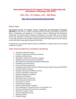 International Journal of Computer Science, Engineering and
Information Technology (IJCSEIT)
ISSN: 2231 - 3117 [Online] ; 2231 - 3605 [Print]
http://airccse.org/journal/ijcseit/ijcseit.html
Scope & Topics
International Journal of Computer Science, Engineering and Information Technology
(IJCSEIT) will provide an excellent international forum for sharing knowledge and results in
theory, methodology and applications of Computer Science, Engineering and Information
Technology. The Journal looks for significant contributions to all major fields of the Computer
Science and Information Technology in theoretical and practical aspects. The aim of the Journal
is to provide a platform to the researchers and practitioners from both academia as well as industry
to meet and share cutting-edge development in the field.
All submissions must describe original research, not published or currently under review for another
conference or journal.
Topics of interest include but are not limited to, the following
 Algorithms and Bioinformatics
 Computer Architecture and Real time Systems
 Database and Data Mining
 Dependable, reliable and autonomic computing
 Distributed and parallel systems & algorithms
 DSP/Image Processing/Pattern Recognition/Multimedia
 Embedded system and software
 Game and software engineering
 Geographical Information Systems/ Global Navigation Satellite Systems (GIS/GNSS)
 Grid and scalable computing
 Intelligent Information & Database Systems
 IT policy and business management
 Mobile and ubiquitous computing
 Modeling and Simulation
 Multimedia systems and services
 Networking and communications
 Performance Evaluation
 Programming Languages
 Security and Information Assurance
 Soft Computing (AI, Neural Networks, Fuzzy Systems, etc.)
 Software Engineering Web and internet computing
 Theoretical computer science
 Natural Language Processing
 Operating Systems
 Compiler Design
 