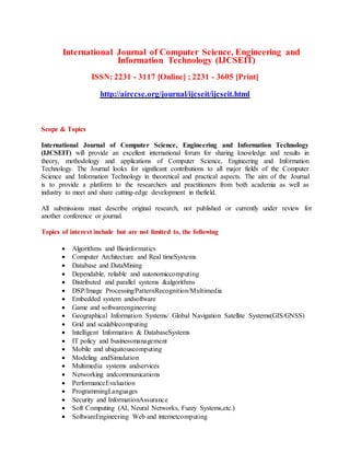 International Journal of Computer Science, Engineering and
Information Technology (IJCSEIT)
ISSN: 2231 - 3117 [Online] ; 2231 - 3605 [Print]
http://airccse.org/journal/ijcseit/ijcseit.html
Scope & Topics
International Journal of Computer Science, Engineering and Information Technology
(IJCSEIT) will provide an excellent international forum for sharing knowledge and results in
theory, methodology and applications of Computer Science, Engineering and Information
Technology. The Journal looks for significant contributions to all major fields of the Computer
Science and Information Technology in theoretical and practical aspects. The aim of the Journal
is to provide a platform to the researchers and practitioners from both academia as well as
industry to meet and share cutting-edge development in thefield.
All submissions must describe original research, not published or currently under review for
another conference or journal.
Topics of interest include but are not limited to, the following
 Algorithms and Bioinformatics
 Computer Architecture and Real timeSystems
 Database and DataMining
 Dependable, reliable and autonomiccomputing
 Distributed and parallel systems &algorithms
 DSP/Image Processing/PatternRecognition/Multimedia
 Embedded system andsoftware
 Game and softwareengineering
 Geographical Information Systems/ Global Navigation Satellite Systems(GIS/GNSS)
 Grid and scalablecomputing
 Intelligent Information & DatabaseSystems
 IT policy and businessmanagement
 Mobile and ubiquitouscomputing
 Modeling andSimulation
 Multimedia systems andservices
 Networking andcommunications
 PerformanceEvaluation
 ProgrammingLanguages
 Security and InformationAssurance
 Soft Computing (AI, Neural Networks, Fuzzy Systems,etc.)
 SoftwareEngineering Web and internetcomputing
 