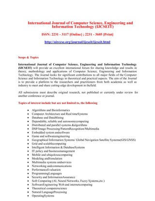 International Journal of Computer Science, Engineering and
Information Technology (IJCSEIT)
ISSN: 2231 - 3117 [Online] ; 2231 - 3605 [Print]
http://airccse.org/journal/ijcseit/ijcseit.html
Scope & Topics
International Journal of Computer Science, Engineering and Information Technology
(IJCSEIT) will provide an excellent international forum for sharing knowledge and results in
theory, methodology and applications of Computer Science, Engineering and Information
Technology. The Journal looks for significant contributions to all major fields of the Computer
Science and Information Technology in theoretical and practical aspects. The aim of the Journal
is to provide a platform to the researchers and practitioners from both academia as well as
industry to meet and share cutting-edge development in thefield.
All submissions must describe original research, not published or currently under review for
another conference or journal.
Topics of interest include but are not limited to, the following
 Algorithms and Bioinformatics
 Computer Architecture and Real timeSystems
 Database and DataMining
 Dependable, reliable and autonomiccomputing
 Distributed and parallel systems &algorithms
 DSP/Image Processing/PatternRecognition/Multimedia
 Embedded system andsoftware
 Game and softwareengineering
 Geographical Information Systems/ Global Navigation Satellite Systems(GIS/GNSS)
 Grid and scalablecomputing
 Intelligent Information & DatabaseSystems
 IT policy and businessmanagement
 Mobile and ubiquitouscomputing
 Modeling andSimulation
 Multimedia systems andservices
 Networking andcommunications
 PerformanceEvaluation
 ProgrammingLanguages
 Security and InformationAssurance
 Soft Computing (AI, Neural Networks, Fuzzy Systems,etc.)
 SoftwareEngineering Web and internetcomputing
 Theoretical computerscience
 Natural LanguageProcessing
 OperatingSystems
 
