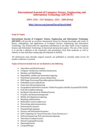 International Journal of Computer Science, Engineering and
Information Technology (IJCSEIT)
ISSN: 2231 - 3117 [Online] ; 2231 - 3605 [Print]
http://airccse.org/journal/ijcseit/ijcseit.html
Scope & Topics
International Journal of Computer Science, Engineering and Information Technology
(IJCSEIT) will provide an excellent international forum for sharing knowledge and results in
theory, methodology and applications of Computer Science, Engineering and Information
Technology. The Journal looks for significant contributions to all major fields of the Computer
Science and Information Technology in theoretical and practical aspects. The aim of the Journal
is to provide a platform to the researchers and practitioners from both academia as well as
industry to meet and share cutting-edge development in thefield.
All submissions must describe original research, not published or currently under review for
another conference or journal.
Topics of interest include but are not limited to, the following
 Algorithms and Bioinformatics
 Computer Architecture and Real timeSystems
 Database and DataMining
 Dependable, reliable and autonomiccomputing
 Distributed and parallel systems &algorithms
 DSP/Image Processing/PatternRecognition/Multimedia
 Embedded system andsoftware
 Game and softwareengineering
 Geographical Information Systems/ Global Navigation Satellite Systems(GIS/GNSS)
 Grid and scalablecomputing
 Intelligent Information & DatabaseSystems
 IT policy and businessmanagement
 Mobile and ubiquitouscomputing
 Modeling andSimulation
 Multimedia systems andservices
 Networking andcommunications
 PerformanceEvaluation
 ProgrammingLanguages
 Security and InformationAssurance
 Soft Computing (AI, Neural Networks, Fuzzy Systems,etc.)
 SoftwareEngineering Web and internetcomputing
 Theoretical computerscience
 Natural LanguageProcessing
 OperatingSystems
 CompilerDesign
 