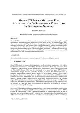 International Journal of Computer Science, Engineering and Information Technology (IJCSEIT), Vol.9, No.3, June 2019
DOI : 10.5121/ijcseit.2019.9301 1
GREEN ICT POLICY MATURITY FOR
ACTUALIZATION OF SUSTAINABLE COMPUTING
IN DEVELOPING NATIONS
Franklin Wabwoba
Kibabii University, Department of Information Technology
ABSTRACT
Green ICT Policy encompasses the frameworks an organization has developed and put in place to apply
environmental sustainability criteria throughout its value chain. The lack of appropriate green policy
alignment to application of ICT uptake challenges the reaping of the benefits often stated of ICT. Multiple
case study design with case from different sectors of the economy selected based on information richness,
accessibility, size as well as diversity in application of ICT was employed. Triangulation of data collection
and findings interpretation was utilised. The study established that green ICT policy maturity was very low.
In effect, calling for purposed policy set up on green ICT application by developing nations to ensure ICT
benefits are realised while limiting environmental degradation.
INDEX TERMS
Carbon footprint, Environmental responsibility, green ICT policy, green ICT policy maturity
1. INTRODUCTION
Green ICT Policy is the framework an organization has developed and implemented to in order to
be able attain environmental sustainability throughout all its value chain. This is inclusive of the
ICT sourcing, operations and services and end-of-life management (Cooper & Molla, 2010); (Rao
& Holt, 2005). Green Policy can be considered to be about the green ICT initiatives
administration, budget allocation, and other resources as well as the metrics that would be
employed to assessing its impact (Cooper & Molla, 2012). According Philipson (2010), a policy
development framework would have to address issues of policies establishment, their
communication, their enforcement, and the measurement of their effectiveness and mitigation
strategies. A good green ICT policy therefore has to handle fairly comprehensively the roles and
responsibilities, skill-sets, commitments, targets, deliverables and methodologies used. They need
to precisely predict how an organisation is commitment to managing technology redundancy and
the roll-over in a way that make the organisation to gain from the benefits by technology
advancement that is rapidly changing.
Such green ICT policies would encompasses the frameworks that an organisation would institute
in the application of the green ICT activities and operations environmental criteria (Molla,
Cooper, & Pittayachawan, 2009). Through this measure an organisations would be able to
determine how advanced their green ICT initiatives have been undertaken. On such a basis, green
ICT readiness may be assessed. The main areas for assessment of policy readiness according to
 
