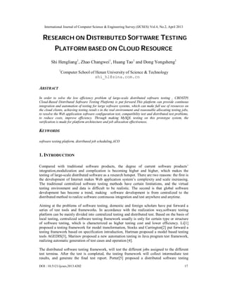 International Journal of Computer Science & Engineering Survey (IJCSES) Vol.4, No.2, April 2013
DOI : 10.5121/ijcses.2013.4202 17
RESEARCH ON DISTRIBUTED SOFTWARE TESTING
PLATFORM BASED ON CLOUD RESOURCE
Shi Hengliang1
, Zhao Changwei1
, Huang Tao1
and Dong Yongsheng1
1
Computer School of Henan University of Science & Technology
shi_hl@sina.com.cn
ABSTRACT
In order to solve the low efficiency problem of large-scale distributed software testing , CBDSTP(
Cloud-Based Distributed Software Testing Platform) is put forward.This platform can provide continous
integration and automation of testing for large software systems, which can make full use of resources on
the cloud clients, achieving testing result s in the real environment and reasonable allocating testing jobs,
to resolve the Web application software configuration test, compatibility test and distributed test problems,
to reduce costs, improve efficiency. Through making MySQL testing on this prototype system, the
verification is made for platform architecture and job allocation effectiveness.
KEYWORDS
software testing platform, distributed job scheduling,ACO
1. INTRODUCTION
Compared with traditional software products, the degree of current software products’
integration,modulization and complication is becoming higher and higher, which makes the
testing of large-scale distributed software as a research hotspot. There are two reasons: the first is
the development of Internet makes Web application system’s complexity and scale increasing.
The traditional centralized software testing methods have certain limitations, and the virtual
testing environment and data is difficult to be realistic. The second is that global software
development has become a trend, making software development is from centralized to the
distributed method to realize software continuous integration and test anywhere and anytime.
Aiming at the problems of software testing, domestic and foreign scholars have put forward a
series of test tools and frameworks. In accordance with the realization way,software testing
platform can be mainly divided into centralized testing and distributed test. Based on the basis of
local testing, centralized software testing framework usually is only for certain type or structure
of software testing, which is characterized as higher testing cost and lower efficiency. Li[1]
proposed a testing framework for model transformation, Stocks and Carrington[2] put forward a
testing framework based on specification introduction, Hartman proposed a model based testing
tools AGEDIS[3], Marinov proposed a new automation testing in Java program test framework,
realizing automatic generation of test cases and operation [4].
The distributed software testing framework, will test the different jobs assigned to the different
test termina. After the test is completed, the testing framework will collect intermediate test
results, and generate the final test report. Porter[5] proposed a distributed software testing
 