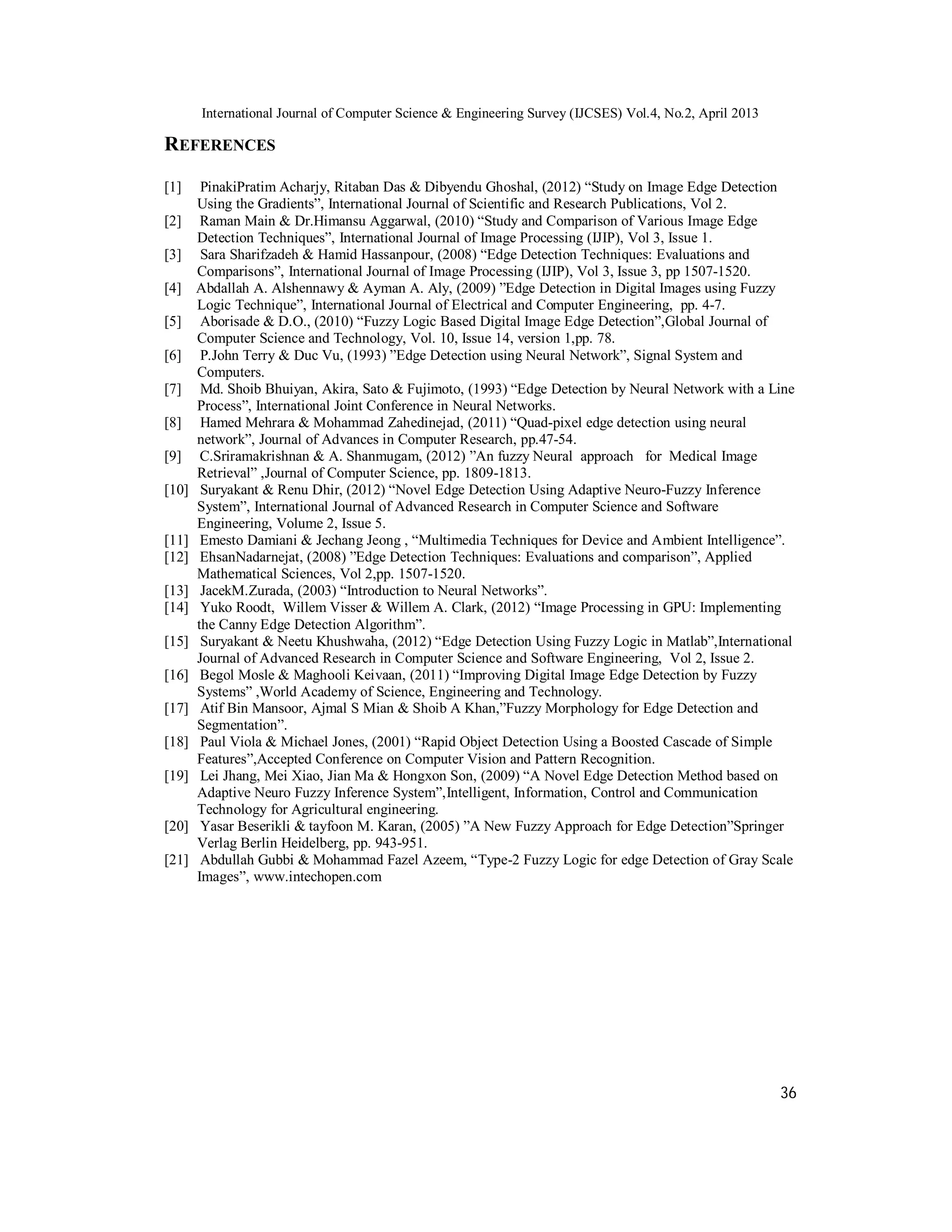 International Journal of Computer Science & Engineering Survey (IJCSES) Vol.4, No.2, April 2013
36
REFERENCES
[1] PinakiPratim Acharjy, Ritaban Das & Dibyendu Ghoshal, (2012) “Study on Image Edge Detection
Using the Gradients”, International Journal of Scientific and Research Publications, Vol 2.
[2] Raman Main & Dr.Himansu Aggarwal, (2010) “Study and Comparison of Various Image Edge
Detection Techniques”, International Journal of Image Processing (IJIP), Vol 3, Issue 1.
[3] Sara Sharifzadeh & Hamid Hassanpour, (2008) “Edge Detection Techniques: Evaluations and
Comparisons”, International Journal of Image Processing (IJIP), Vol 3, Issue 3, pp 1507-1520.
[4] Abdallah A. Alshennawy & Ayman A. Aly, (2009) ”Edge Detection in Digital Images using Fuzzy
Logic Technique”, International Journal of Electrical and Computer Engineering, pp. 4-7.
[5] Aborisade & D.O., (2010) “Fuzzy Logic Based Digital Image Edge Detection”,Global Journal of
Computer Science and Technology, Vol. 10, Issue 14, version 1,pp. 78.
[6] P.John Terry & Duc Vu, (1993) ”Edge Detection using Neural Network”, Signal System and
Computers.
[7] Md. Shoib Bhuiyan, Akira, Sato & Fujimoto, (1993) “Edge Detection by Neural Network with a Line
Process”, International Joint Conference in Neural Networks.
[8] Hamed Mehrara & Mohammad Zahedinejad, (2011) “Quad-pixel edge detection using neural
network”, Journal of Advances in Computer Research, pp.47-54.
[9] C.Sriramakrishnan & A. Shanmugam, (2012) ”An fuzzy Neural approach for Medical Image
Retrieval” ,Journal of Computer Science, pp. 1809-1813.
[10] Suryakant & Renu Dhir, (2012) “Novel Edge Detection Using Adaptive Neuro-Fuzzy Inference
System”, International Journal of Advanced Research in Computer Science and Software
Engineering, Volume 2, Issue 5.
[11] Emesto Damiani & Jechang Jeong , “Multimedia Techniques for Device and Ambient Intelligence”.
[12] EhsanNadarnejat, (2008) ”Edge Detection Techniques: Evaluations and comparison”, Applied
Mathematical Sciences, Vol 2,pp. 1507-1520.
[13] JacekM.Zurada, (2003) “Introduction to Neural Networks”.
[14] Yuko Roodt, Willem Visser & Willem A. Clark, (2012) “Image Processing in GPU: Implementing
the Canny Edge Detection Algorithm”.
[15] Suryakant & Neetu Khushwaha, (2012) “Edge Detection Using Fuzzy Logic in Matlab”,International
Journal of Advanced Research in Computer Science and Software Engineering, Vol 2, Issue 2.
[16] Begol Mosle & Maghooli Keivaan, (2011) “Improving Digital Image Edge Detection by Fuzzy
Systems” ,World Academy of Science, Engineering and Technology.
[17] Atif Bin Mansoor, Ajmal S Mian & Shoib A Khan,”Fuzzy Morphology for Edge Detection and
Segmentation”.
[18] Paul Viola & Michael Jones, (2001) “Rapid Object Detection Using a Boosted Cascade of Simple
Features”,Accepted Conference on Computer Vision and Pattern Recognition.
[19] Lei Jhang, Mei Xiao, Jian Ma & Hongxon Son, (2009) “A Novel Edge Detection Method based on
Adaptive Neuro Fuzzy Inference System”,Intelligent, Information, Control and Communication
Technology for Agricultural engineering.
[20] Yasar Beserikli & tayfoon M. Karan, (2005) ”A New Fuzzy Approach for Edge Detection”Springer
Verlag Berlin Heidelberg, pp. 943-951.
[21] Abdullah Gubbi & Mohammad Fazel Azeem, “Type-2 Fuzzy Logic for edge Detection of Gray Scale
Images”, www.intechopen.com
 
