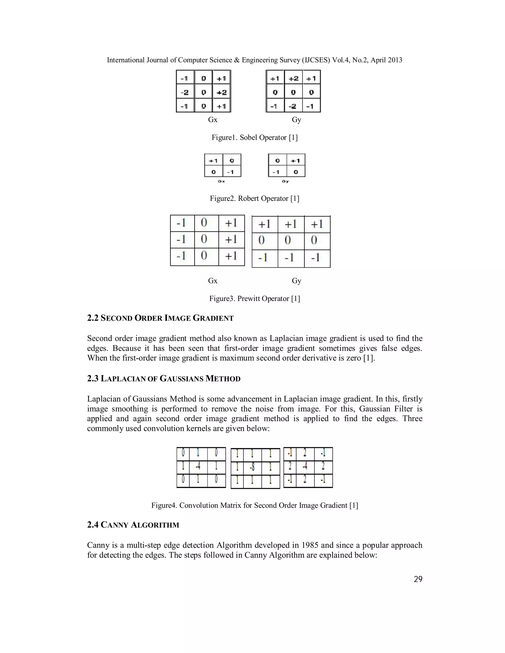International Journal of Computer Science & Engineering Survey (IJCSES) Vol.4, No.2, April 2013
29
Gx Gy
Figure1. Sobel Operator [1]
Figure2. Robert Operator [1]
Gx Gy
Figure3. Prewitt Operator [1]
2.2 SECOND ORDER IMAGE GRADIENT
Second order image gradient method also known as Laplacian image gradient is used to find the
edges. Because it has been seen that first-order image gradient sometimes gives false edges.
When the first-order image gradient is maximum second order derivative is zero [1].
2.3 LAPLACIAN OF GAUSSIANS METHOD
Laplacian of Gaussians Method is some advancement in Laplacian image gradient. In this, firstly
image smoothing is performed to remove the noise from image. For this, Gaussian Filter is
applied and again second order image gradient method is applied to find the edges. Three
commonly used convolution kernels are given below:
Figure4. Convolution Matrix for Second Order Image Gradient [1]
2.4 CANNY ALGORITHM
Canny is a multi-step edge detection Algorithm developed in 1985 and since a popular approach
for detecting the edges. The steps followed in Canny Algorithm are explained below:
 